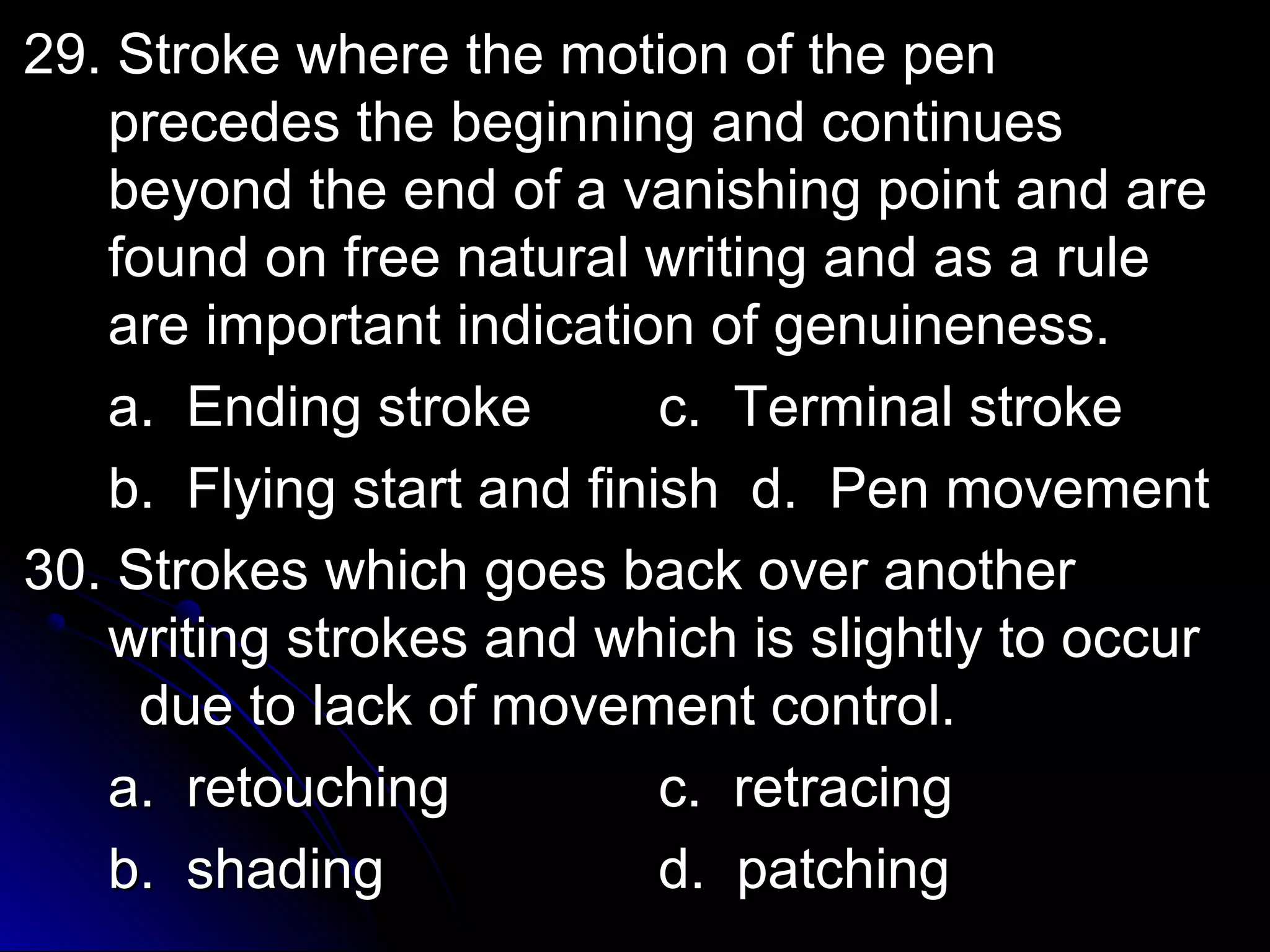 2299.. SSttrrookkee wwhheerree tthhee mmoottiioonn ooff tthhee ppeenn 
pprreecceeddeess tthhee bbeeggiinnnniinngg aanndd ccoonnttiinnuueess 
bbeeyyoonndd tthhee eenndd ooff aa vvaanniisshhiinngg ppooiinntt aanndd aarree 
ffoouunndd oonn ffrreeee nnaattuurraall wwrriittiinngg aanndd aass aa rruullee 
aarree iimmppoorrttaanntt iinnddiiccaattiioonn ooff ggeennuuiinneenneessss.. 
aa.. EEnnddiinngg ssttrrookkee cc.. TTeerrmmiinnaall ssttrrookkee 
bb.. FFllyyiinngg ssttaarrtt aanndd ffiinniisshh dd.. PPeenn mmoovveemmeenntt 
3300.. SSttrrookkeess wwhhiicchh ggooeess bbaacckk oovveerr aannootthheerr 
wwrriittiinngg ssttrrookkeess aanndd wwhhiicchh iiss sslliigghhttllyy ttoo ooccccuurr 
dduuee ttoo llaacckk ooff mmoovveemmeenntt ccoonnttrrooll.. 
aa.. rreettoouucchhiinngg cc.. rreettrraacciinngg 
bb.. sshhaaddiinngg dd.. ppaattcchhiinngg 
 