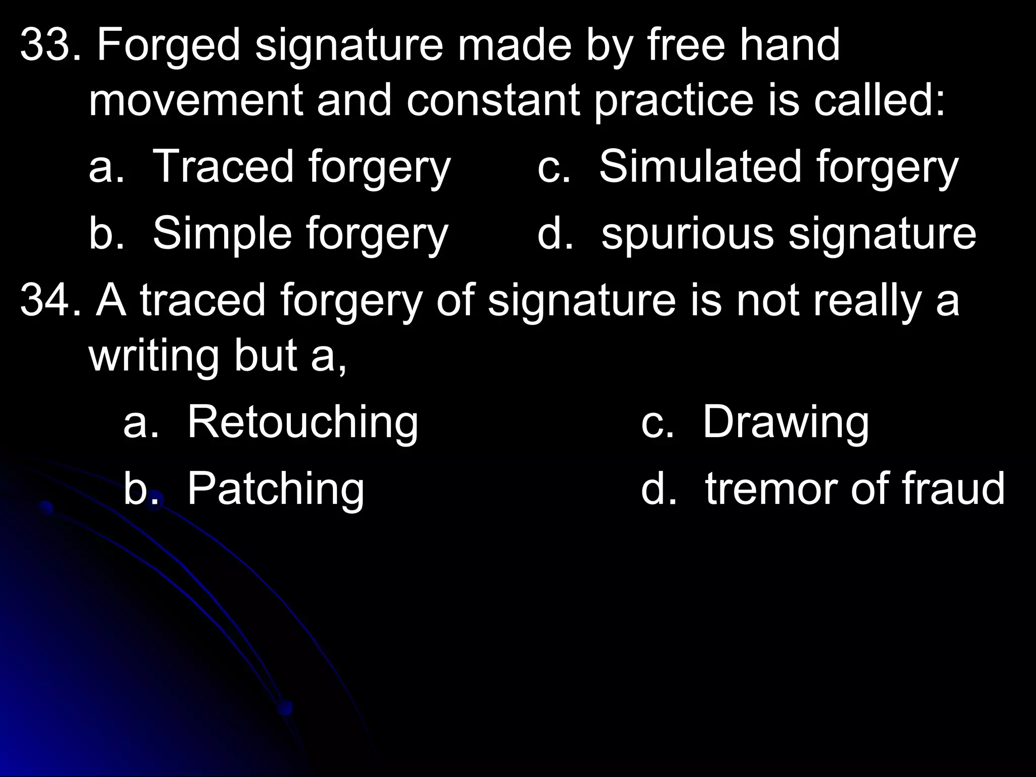 33. Forged signature mmaaddee bbyy ffrreeee hhaanndd 
mmoovveemmeenntt aanndd ccoonnssttaanntt pprraaccttiiccee iiss ccaalllleedd:: 
aa.. TTrraacceedd ffoorrggeerryy cc.. SSiimmuullaatteedd ffoorrggeerryy 
bb.. SSiimmppllee ffoorrggeerryy dd.. ssppuurriioouuss ssiiggnnaattuurree 
3344.. AA ttrraacceedd ffoorrggeerryy ooff ssiiggnnaattuurree iiss nnoott rreeaallllyy aa 
wwrriittiinngg bbuutt aa,, 
aa.. RReettoouucchhiinngg cc.. DDrraawwiinngg 
bb.. PPaattcchhiinngg dd.. ttrreemmoorr ooff ffrraauudd 
 