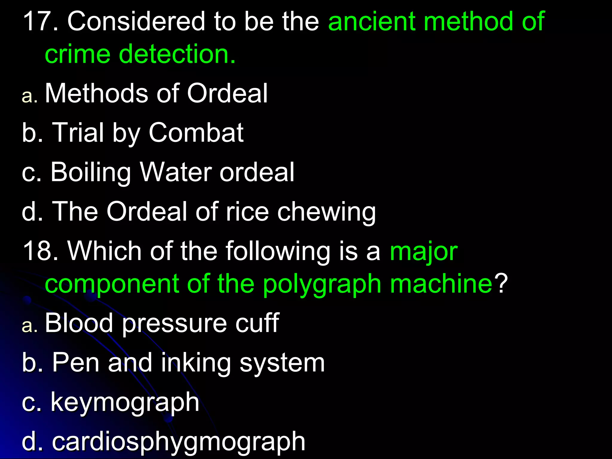 1177.. CCoonnssiiddeerreedd ttoo bbee tthhee aanncciieenntt mmeetthhoodd ooff 
ccrriimmee ddeetteeccttiioonn.. 
aa..MMeetthhooddss ooff OOrrddeeaall 
bb.. TTrriiaall bbyy CCoommbbaatt 
cc.. BBooiilliinngg WWaatteerr oorrddeeaall 
dd.. TThhee OOrrddeeaall ooff rriiccee cchheewwiinngg 
1188.. WWhhiicchh ooff tthhee ffoolllloowwiinngg iiss aa mmaajjoorr 
ccoommppoonneenntt ooff tthhee ppoollyyggrraapphh mmaacchhiinnee?? 
aa.. BBlloooodd pprreessssuurree ccuuffff 
bb.. PPeenn aanndd iinnkkiinngg ssyysstteemm 
cc.. kkeeyymmooggrraapphh 
dd.. ccaarrddiioosspphhyyggmmooggrraapphh 
 