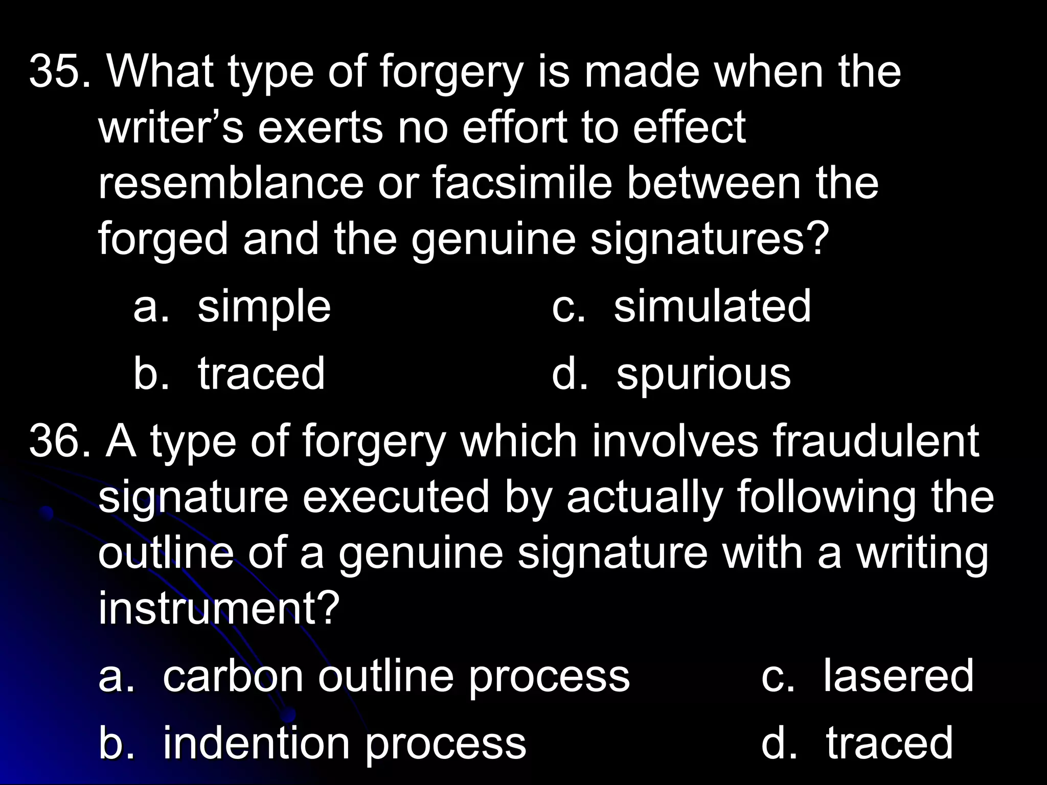 35. What type ooff ffoorrggeerryy iiss mmaaddee wwhheenn tthhee 
wwrriitteerr’’ss eexxeerrttss nnoo eeffffoorrtt ttoo eeffffeecctt 
rreesseemmbbllaannccee oorr ffaaccssiimmiillee bbeettwweeeenn tthhee 
ffoorrggeedd aanndd tthhee ggeennuuiinnee ssiiggnnaattuurreess?? 
aa.. ssiimmppllee cc.. ssiimmuullaatteedd 
bb.. ttrraacceedd dd.. ssppuurriioouuss 
3366.. AA ttyyppee ooff ffoorrggeerryy wwhhiicchh iinnvvoollvveess ffrraauudduulleenntt 
ssiiggnnaattuurree eexxeeccuutteedd bbyy aaccttuuaallllyy ffoolllloowwiinngg tthhee 
oouuttlliinnee ooff aa ggeennuuiinnee ssiiggnnaattuurree wwiitthh aa wwrriittiinngg 
iinnssttrruummeenntt?? 
aa.. ccaarrbboonn oouuttlliinnee pprroocceessss cc.. llaasseerreedd 
bb.. iinnddeennttiioonn pprroocceessss dd.. ttrraacceedd 
 