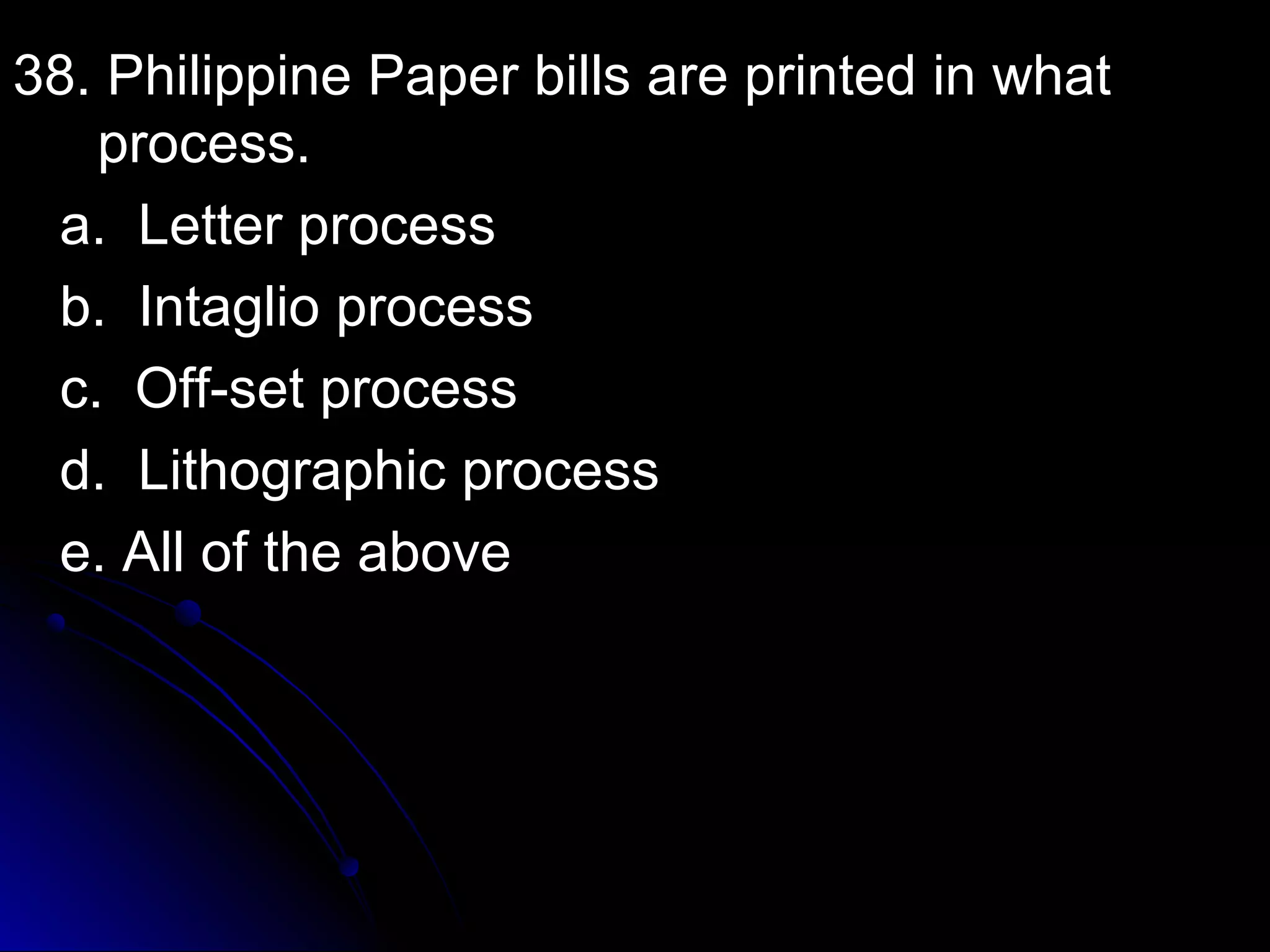 38. Philippine PPaappeerr bbiillllss aarree pprriinntteedd iinn wwhhaatt 
pprroocceessss.. 
aa.. LLeetttteerr pprroocceessss 
bb.. IInnttaagglliioo pprroocceessss 
cc.. OOffff--sseett pprroocceessss 
dd.. LLiitthhooggrraapphhiicc pprroocceessss 
ee.. AAllll ooff tthhee aabboovvee 
 
