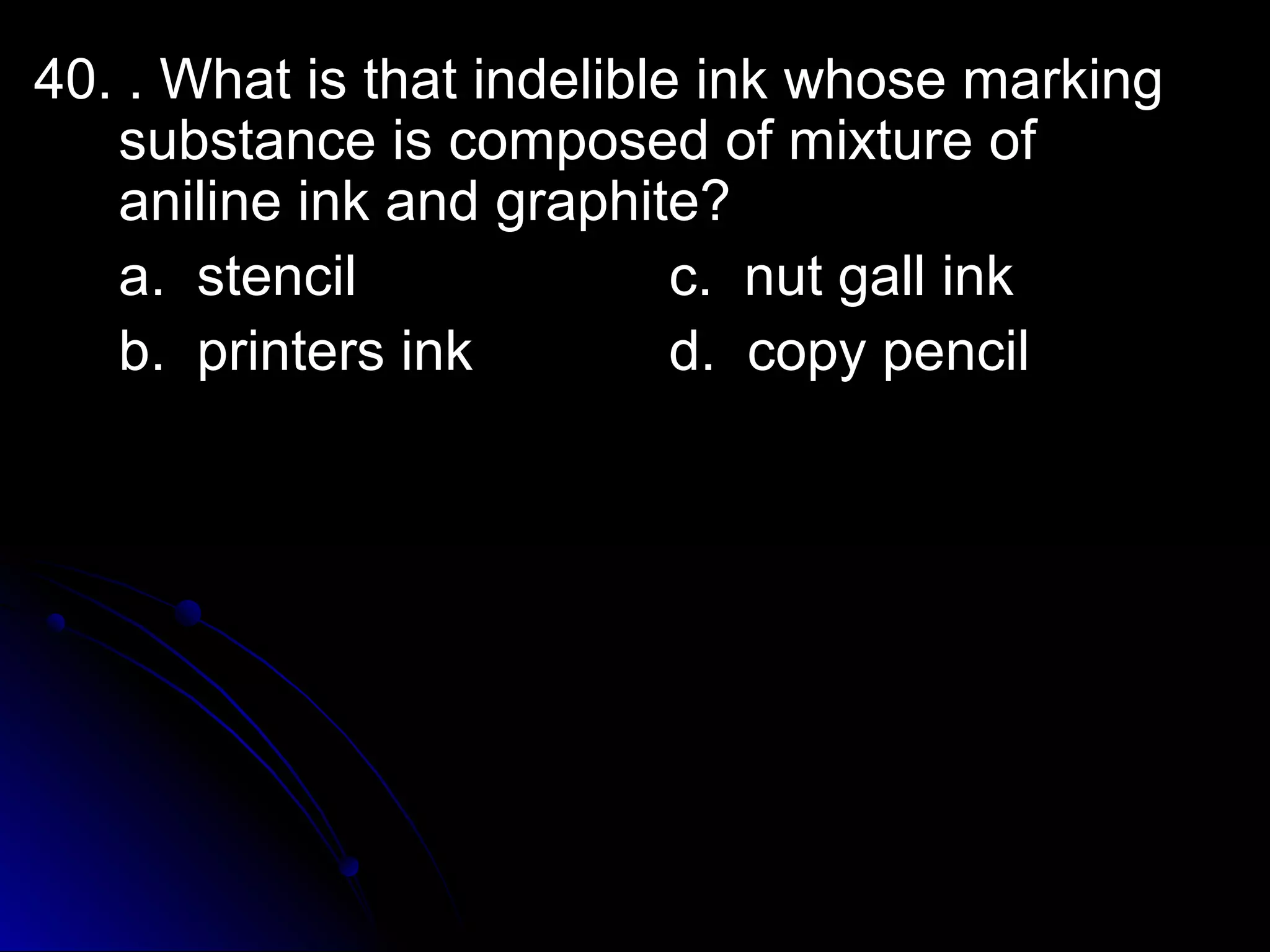 40. . What is that indelible iinnkk wwhhoossee mmaarrkkiinngg 
ssuubbssttaannccee iiss ccoommppoosseedd ooff mmiixxttuurree ooff 
aanniilliinnee iinnkk aanndd ggrraapphhiittee?? 
aa.. sstteenncciill cc.. nnuutt ggaallll iinnkk 
bb.. pprriinntteerrss iinnkk dd.. ccooppyy ppeenncciill 
 
