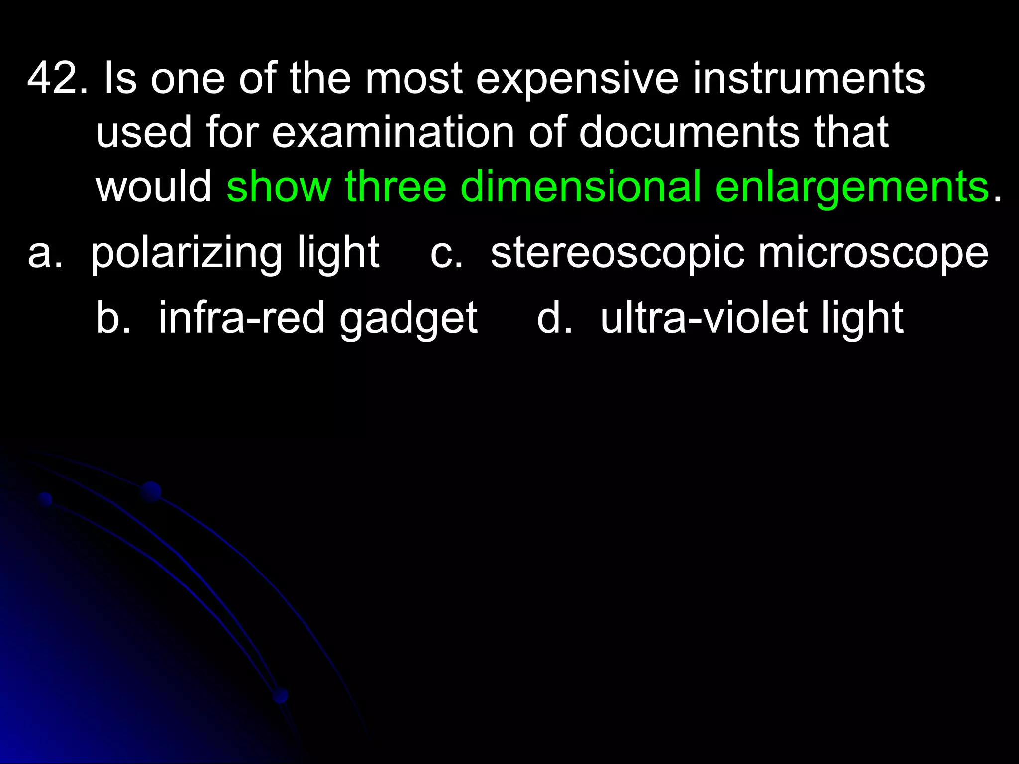 42. Is one of the mmoosstt eexxppeennssiivvee iinnssttrruummeennttss 
uusseedd ffoorr eexxaammiinnaattiioonn ooff ddooccuummeennttss tthhaatt 
wwoouulldd sshhooww tthhrreeee ddiimmeennssiioonnaall eennllaarrggeemmeennttss.. 
aa.. ppoollaarriizziinngg lliigghhtt cc.. sstteerreeoossccooppiicc mmiiccrroossccooppee 
bb.. iinnffrraa--rreedd ggaaddggeett dd.. uullttrraa--vviioolleett lliigghhtt 
 