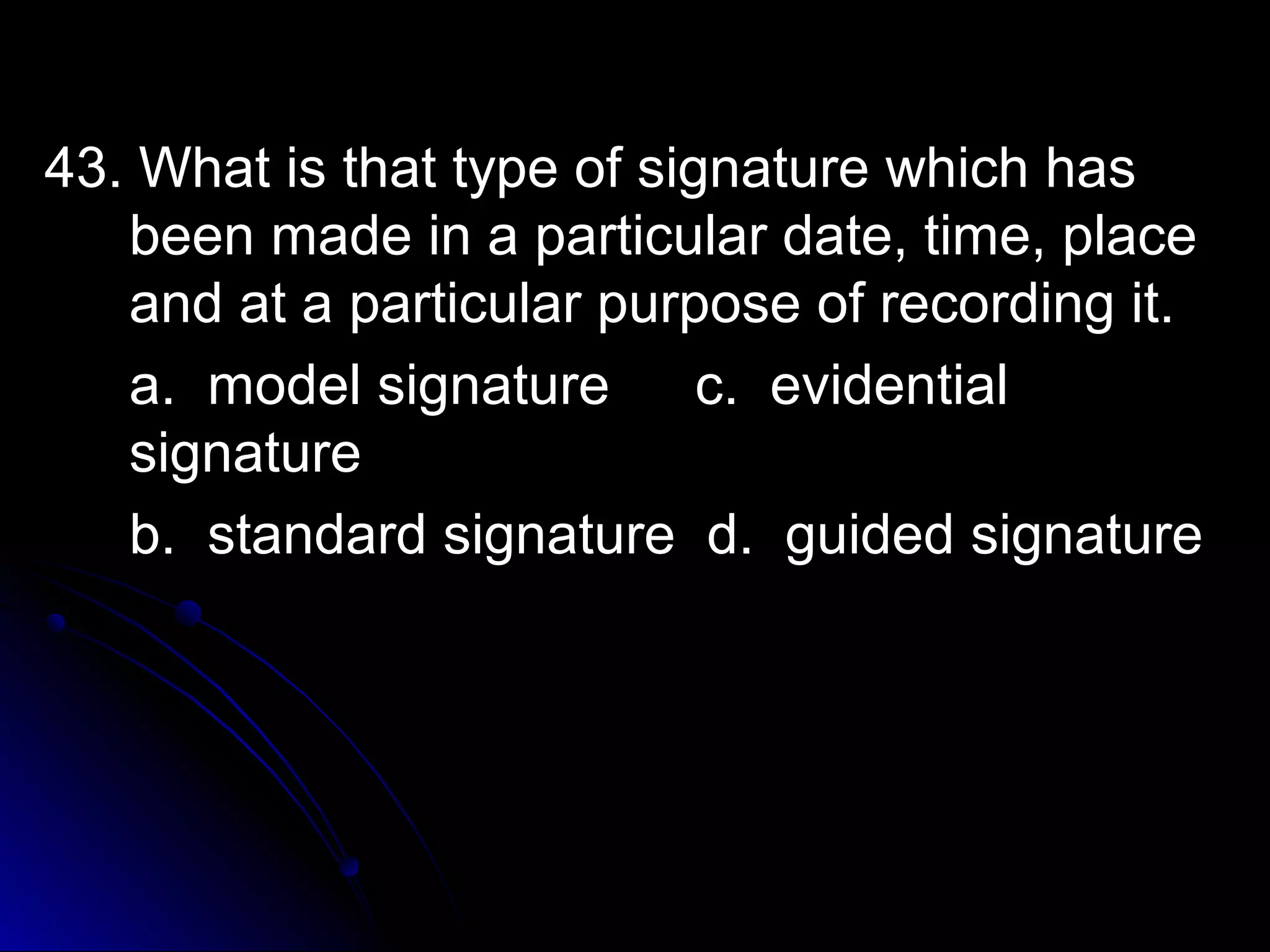 43. What iiss tthhaatt ttyyppee ooff ssiiggnnaattuurree wwhhiicchh hhaass 
bbeeeenn mmaaddee iinn aa ppaarrttiiccuullaarr ddaattee,, ttiimmee,, ppllaaccee 
aanndd aatt aa ppaarrttiiccuullaarr ppuurrppoossee ooff rreeccoorrddiinngg iitt.. 
aa.. mmooddeell ssiiggnnaattuurree cc.. eevviiddeennttiiaall 
ssiiggnnaattuurree 
bb.. ssttaannddaarrdd ssiiggnnaattuurree dd.. gguuiiddeedd ssiiggnnaattuurree 
 