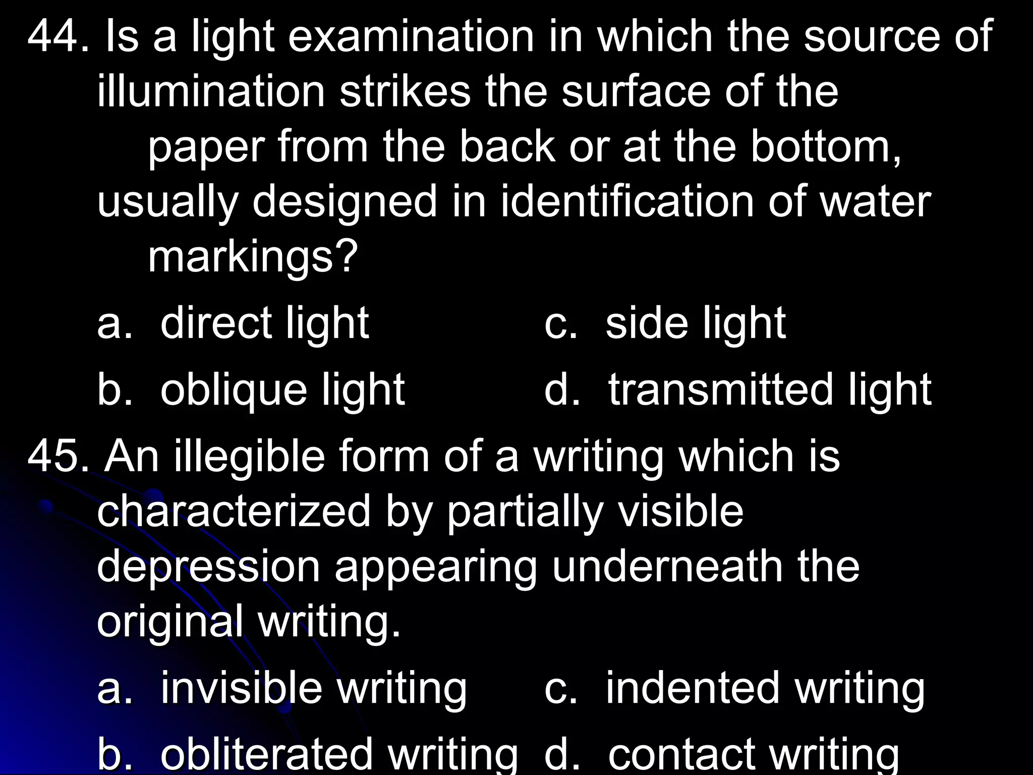 ex 44. Is a light exaammiinnaattiioonn iinn wwhhiicchh tthhee ssoouurrccee ooff 
iilllluummiinnaattiioonn ssttrriikkeess tthhee ssuurrffaaccee ooff tthhee 
ppaappeerr ffrroomm tthhee bbaacckk oorr aatt tthhee bboottttoomm,, 
uussuuaallllyy ddeessiiggnneedd iinn iiddeennttiiffiiccaattiioonn ooff wwaatteerr 
mmaarrkkiinnggss?? 
aa.. ddiirreecctt lliigghhtt cc.. ssiiddee lliigghhtt 
bb.. oobblliiqquuee lliigghhtt dd.. ttrraannssmmiitttteedd lliigghhtt 
4455.. AAnn iilllleeggiibbllee ffoorrmm ooff aa wwrriittiinngg wwhhiicchh iiss 
cchhaarraacctteerriizzeedd bbyy ppaarrttiiaallllyy vviissiibbllee 
ddeepprreessssiioonn aappppeeaarriinngg uunnddeerrnneeaatthh tthhee 
oorriiggiinnaall wwrriittiinngg.. 
aa.. iinnvviissiibbllee wwrriittiinngg cc.. iinnddeenntteedd wwrriittiinngg 
bb.. oobblliitteerraatteedd wwrriittiinngg dd.. ccoonnttaacctt wwrriittiinngg 
 