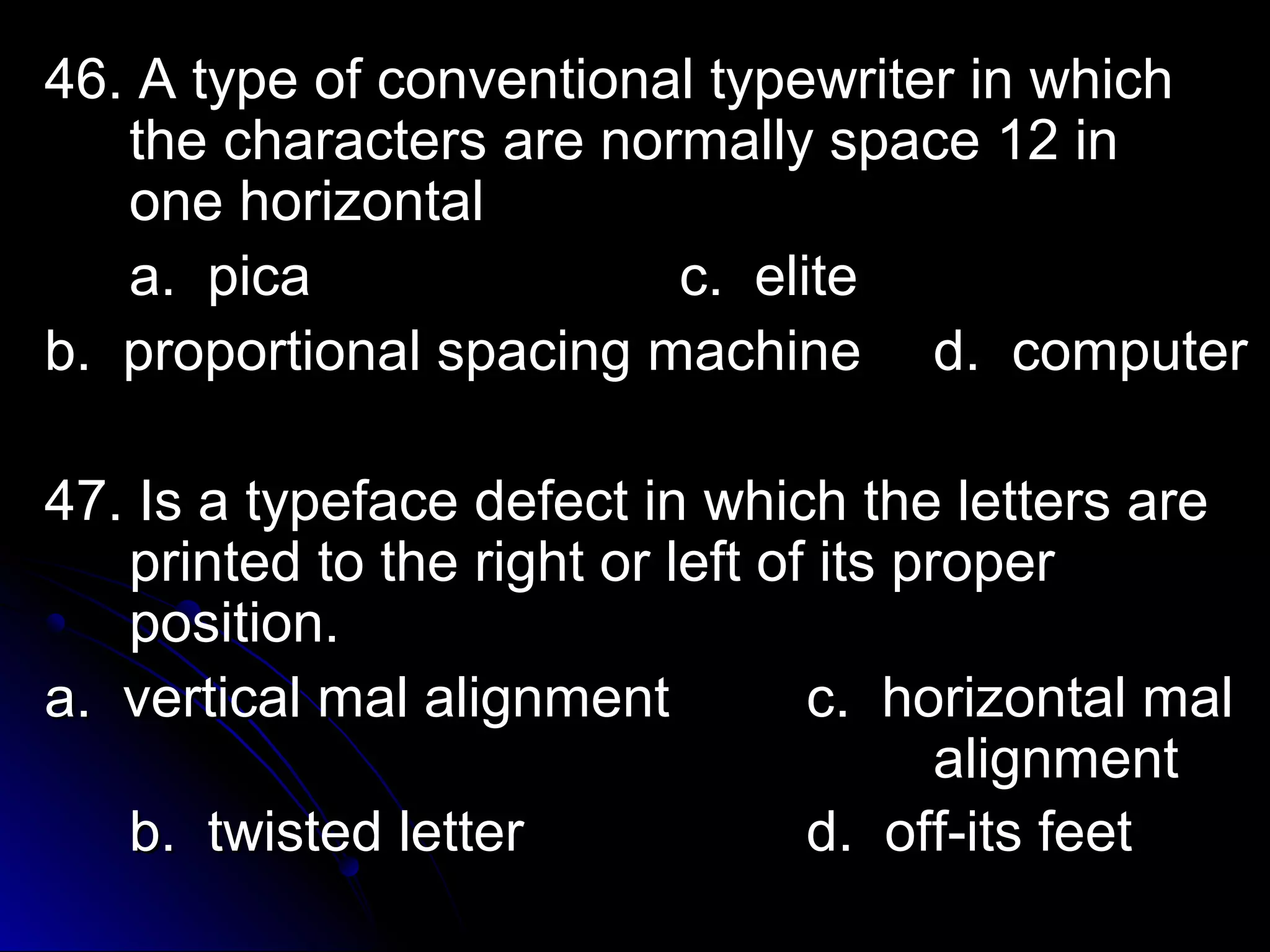 46. A type of ccoonnvveennttiioonnaall ttyyppeewwrriitteerr iinn wwhhiicchh 
tthhee cchhaarraacctteerrss aarree nnoorrmmaallllyy ssppaaccee 1122 iinn 
oonnee hhoorriizzoonnttaall 
aa.. ppiiccaa cc.. eelliittee 
bb.. pprrooppoorrttiioonnaall ssppaacciinngg mmaacchhiinnee dd.. ccoommppuutteerr 
4477.. IIss aa ttyyppeeffaaccee ddeeffeecctt iinn wwhhiicchh tthhee lleetttteerrss aarree 
pprriinntteedd ttoo tthhee rriigghhtt oorr lleefftt ooff iittss pprrooppeerr 
ppoossiittiioonn.. 
aa.. vveerrttiiccaall mmaall aalliiggnnmmeenntt cc.. hhoorriizzoonnttaall mmaall 
aalliiggnnmmeenntt 
bb.. ttwwiisstteedd lleetttteerr dd.. ooffff--iittss ffeeeett 
 