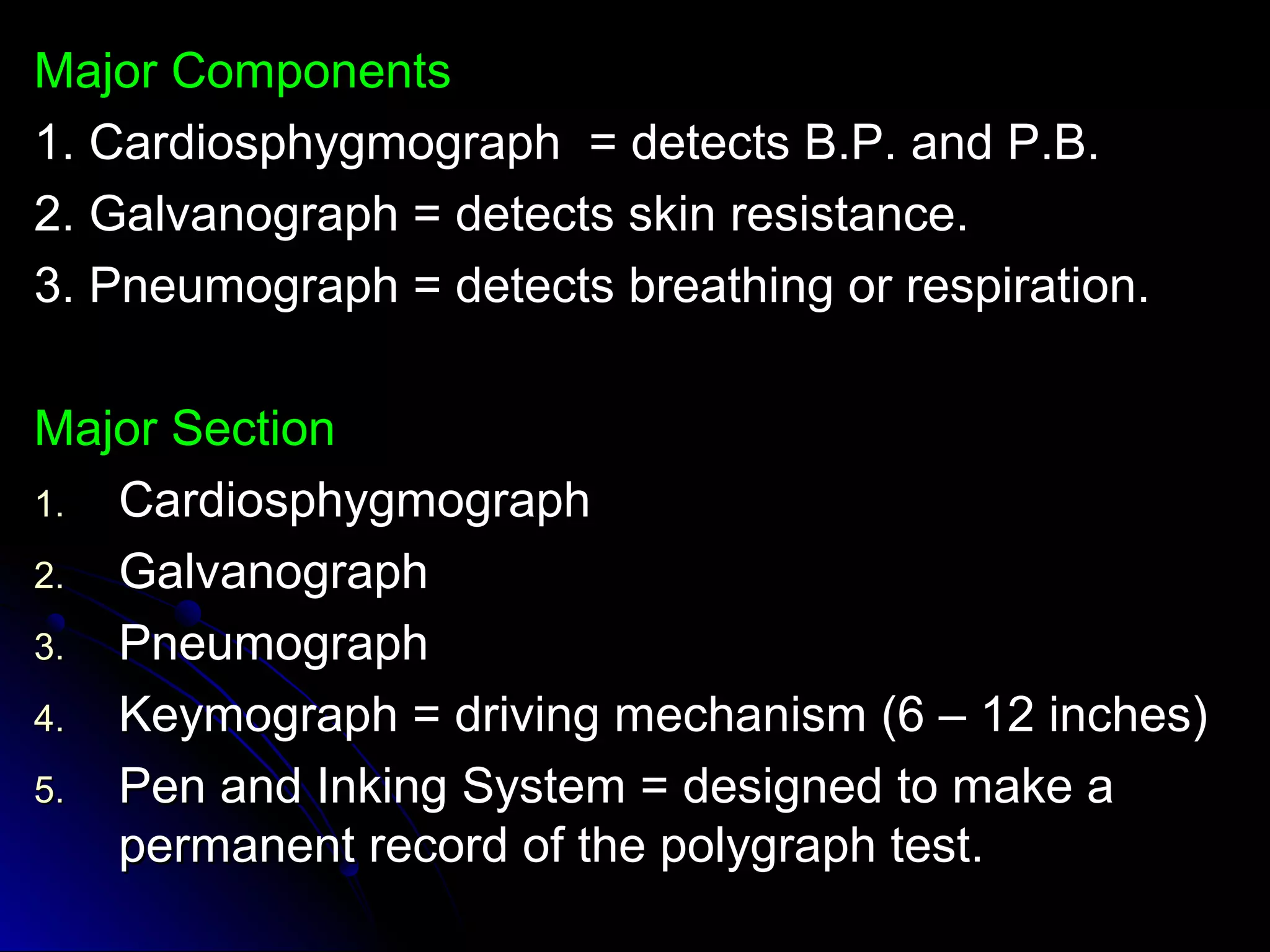 MMaajjoorr CCoommppoonneennttss 
11.. CCaarrddiioosspphhyyggmmooggrraapphh == ddeetteeccttss BB..PP.. aanndd PP..BB.. 
22.. GGaallvvaannooggrraapphh == ddeetteeccttss sskkiinn rreessiissttaannccee.. 
33.. PPnneeuummooggrraapphh == ddeetteeccttss bbrreeaatthhiinngg oorr rreessppiirraattiioonn.. 
MMaajjoorr SSeeccttiioonn 
11.. CCaarrddiioosspphhyyggmmooggrraapphh 
22.. GGaallvvaannooggrraapphh 
33.. PPnneeuummooggrraapphh 
44.. KKeeyymmooggrraapphh == ddrriivviinngg mmeecchhaanniissmm ((66 –– 1122 iinncchheess)) 
55.. PPeenn aanndd IInnkkiinngg SSyysstteemm == ddeessiiggnneedd ttoo mmaakkee aa 
ppeerrmmaanneenntt rreeccoorrdd ooff tthhee ppoollyyggrraapphh tteesstt.. 
 