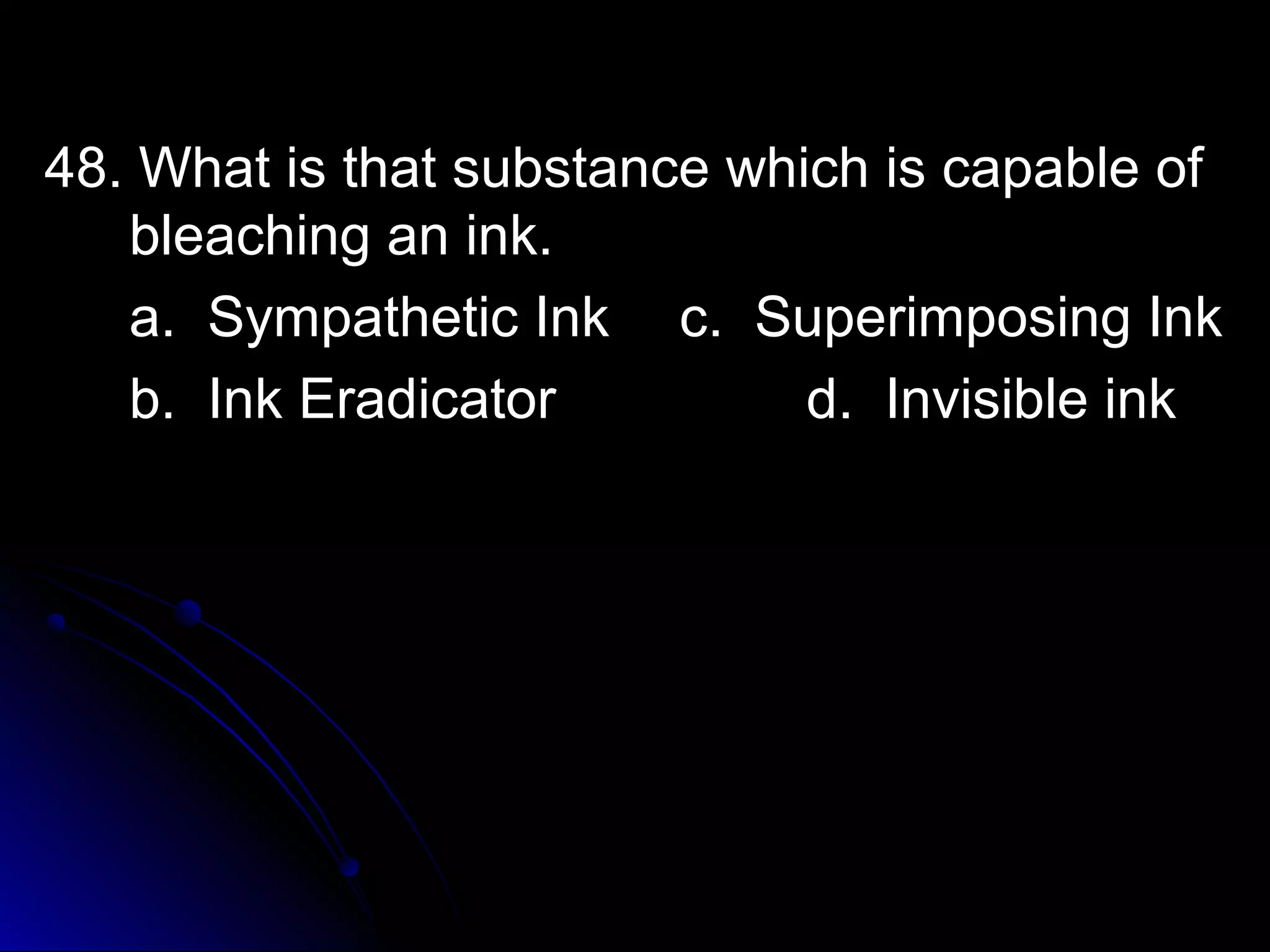 48. What is tthhaatt ssuubbssttaannccee wwhhiicchh iiss ccaappaabbllee ooff 
bblleeaacchhiinngg aann iinnkk.. 
aa.. SSyymmppaatthheettiicc IInnkk cc.. SSuuppeerriimmppoossiinngg IInnkk 
bb.. IInnkk EErraaddiiccaattoorr dd.. IInnvviissiibbllee iinnkk 
 