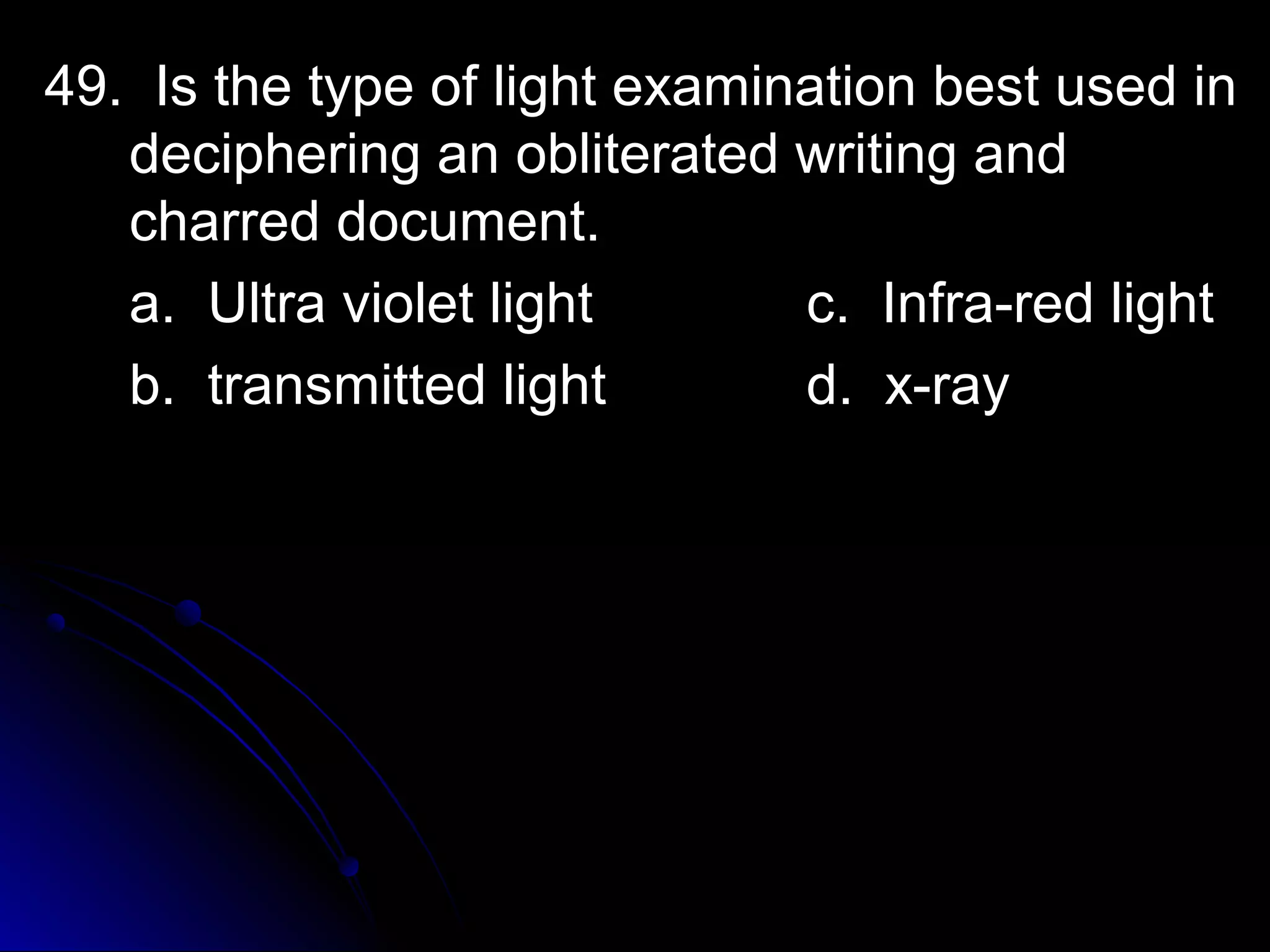 l 49. Is the type of liigghhtt eexxaammiinnaattiioonn bbeesstt uusseedd iinn 
ddeecciipphheerriinngg aann oobblliitteerraatteedd wwrriittiinngg aanndd 
cchhaarrrreedd ddooccuummeenntt.. 
aa.. UUllttrraa vviioolleett lliigghhtt cc.. IInnffrraa--rreedd lliigghhtt 
bb.. ttrraannssmmiitttteedd lliigghhtt dd.. xx--rraayy 
 