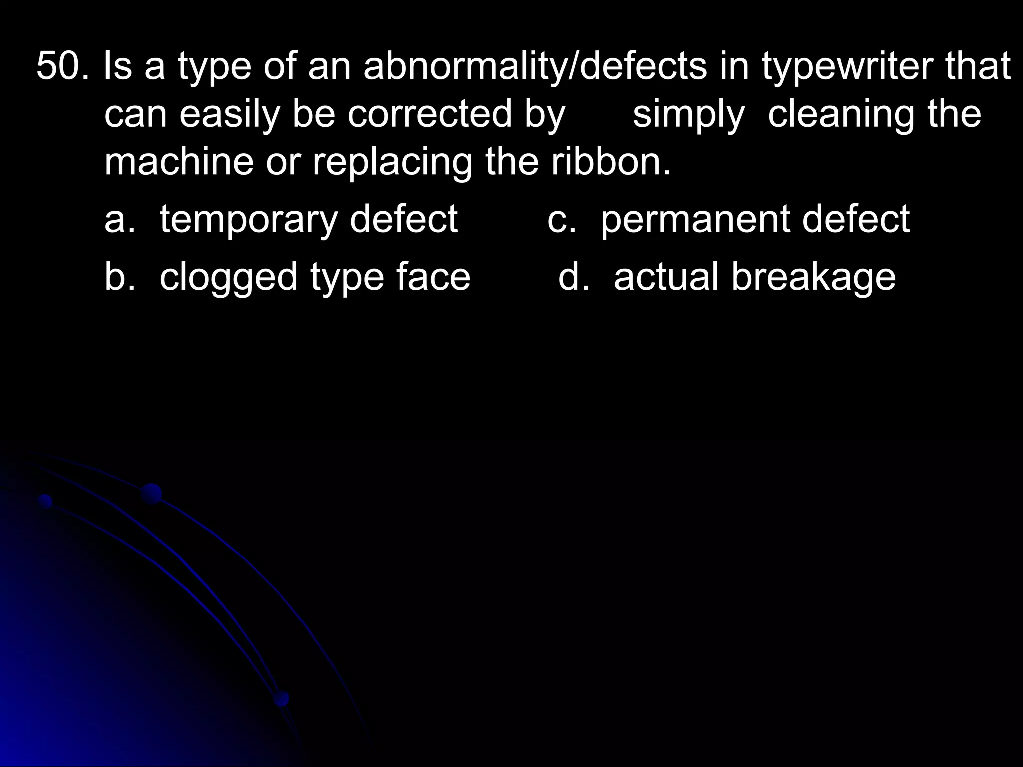 50. Is a type of an abnormality/ddeeffeeccttss iinn ttyyppeewwrriitteerr tthhaatt 
ccaann eeaassiillyy bbee ccoorrrreecctteedd bbyy ssiimmppllyy cclleeaanniinngg tthhee 
mmaacchhiinnee oorr rreeppllaacciinngg tthhee rriibbbboonn.. 
aa.. tteemmppoorraarryy ddeeffeecctt cc.. ppeerrmmaanneenntt ddeeffeecctt 
bb.. ccllooggggeedd ttyyppee ffaaccee dd.. aaccttuuaall bbrreeaakkaaggee 
 
