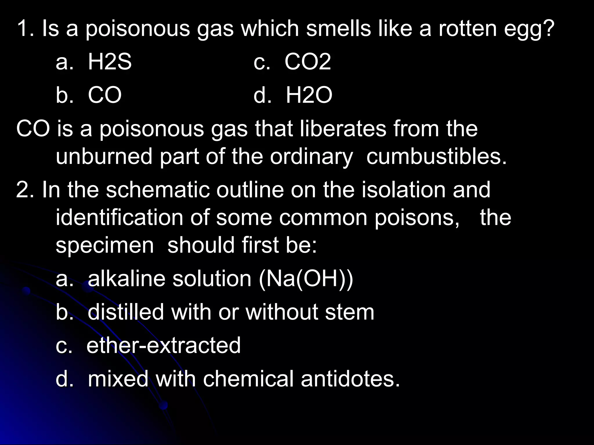 1. Is a poisonous gas which ssmmeellllss lliikkee aa rrootttteenn eegggg?? 
aa.. HH22SS cc.. CCOO22 
bb.. CCOO dd.. HH22OO 
CCOO iiss aa ppooiissoonnoouuss ggaass tthhaatt lliibbeerraatteess ffrroomm tthhee 
uunnbbuurrnneedd ppaarrtt ooff tthhee oorrddiinnaarryy ccuummbbuussttiibblleess.. 
22.. IInn tthhee sscchheemmaattiicc oouuttlliinnee oonn tthhee iissoollaattiioonn aanndd 
iiddeennttiiffiiccaattiioonn ooff ssoommee ccoommmmoonn ppooiissoonnss,, tthhee 
ssppeecciimmeenn sshhoouulldd ffiirrsstt bbee:: 
aa.. aallkkaalliinnee ssoolluuttiioonn ((NNaa((OOHH)))) 
bb.. ddiissttiilllleedd wwiitthh oorr wwiitthhoouutt sstteemm 
cc.. eetthheerr--eexxttrraacctteedd 
dd.. mmiixxeedd wwiitthh cchheemmiiccaall aannttiiddootteess.. 
 
