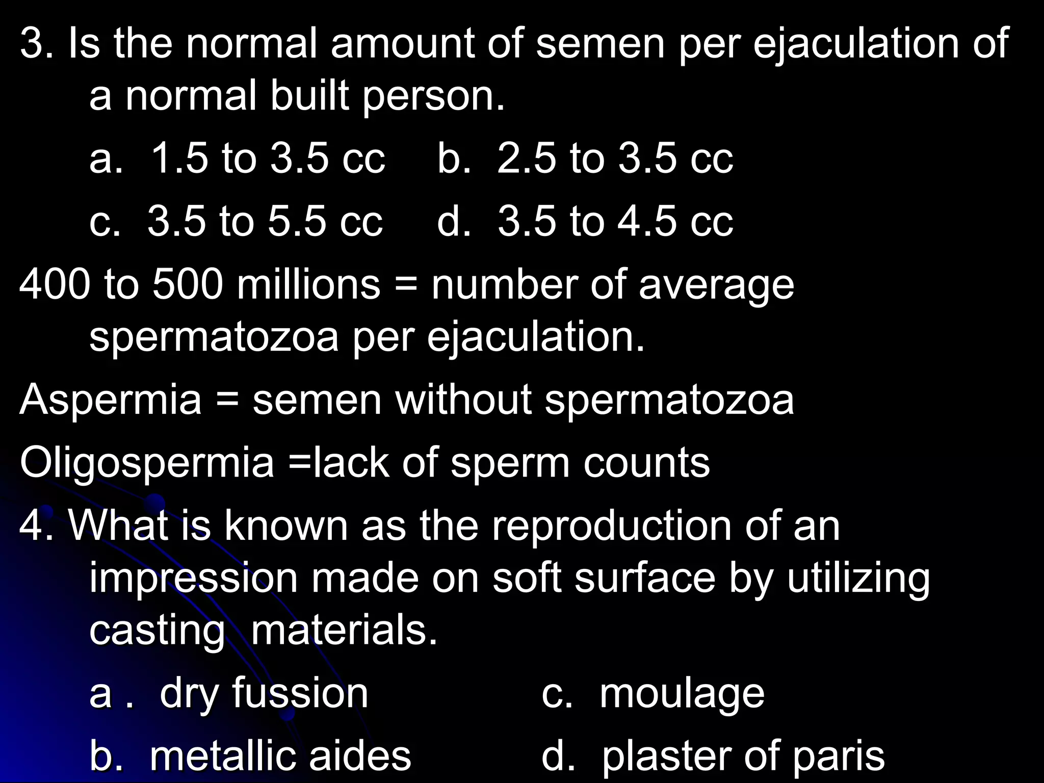 33.. IIss tthhee nnoorrmmaall aammoouunntt ooff sseemmeenn ppeerr eejjaaccuullaattiioonn ooff 
aa nnoorrmmaall bbuuiilltt ppeerrssoonn.. 
aa.. 11..55 ttoo 33..55 cccc bb.. 22..55 ttoo 33..55 cccc 
cc.. 33..55 ttoo 55..55 cccc dd.. 33..55 ttoo 44..55 cccc 
440000 ttoo 550000 mmiilllliioonnss = nnuummbbeerr ooff aavveerraaggee 
ssppeerrmmaattoozzooaa ppeerr eejjaaccuullaattiioonn.. 
AAssppeerrmmiiaa = sseemmeenn wwiitthhoouutt ssppeerrmmaattoozzooaa 
OOlliiggoossppeerrmmiiaa =llaacckk ooff ssppeerrmm ccoouunnttss 
44.. WWhhaatt iiss kknnoowwnn aass tthhee rreepprroodduuccttiioonn ooff aann 
iimmpprreessssiioonn mmaaddee oonn ssoofftt ssuurrffaaccee bbyy uuttiilliizziinngg 
ccaassttiinngg mmaatteerriiaallss.. 
aa .. ddrryy ffuussssiioonn cc.. mmoouullaaggee 
bb.. mmeettaalllliicc aaiiddeess dd.. ppllaasstteerr ooff ppaarriiss 
 