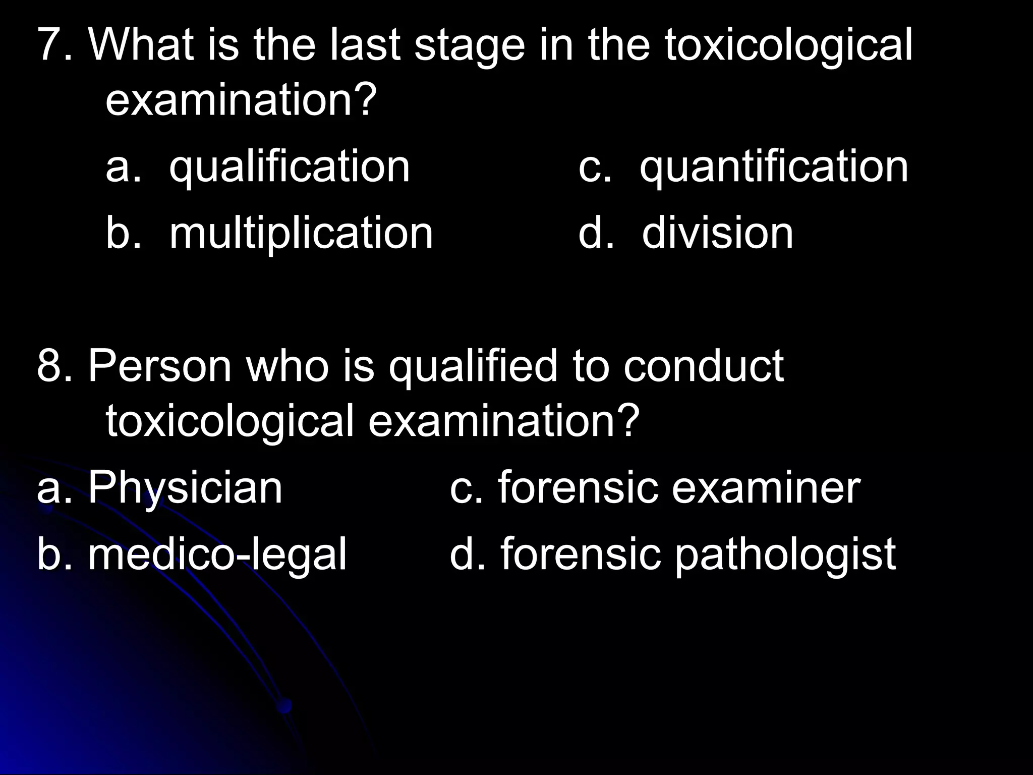 7. What is the llaasstt ssttaaggee iinn tthhee ttooxxiiccoollooggiiccaall 
eexxaammiinnaattiioonn?? 
aa.. qquuaalliiffiiccaattiioonn cc.. qquuaannttiiffiiccaattiioonn 
bb.. mmuullttiipplliiccaattiioonn dd.. ddiivviissiioonn 
88.. PPeerrssoonn wwhhoo iiss qquuaalliiffiieedd ttoo ccoonndduucctt 
ttooxxiiccoollooggiiccaall eexxaammiinnaattiioonn?? 
aa.. PPhhyyssiicciiaann cc.. ffoorreennssiicc eexxaammiinneerr 
bb.. mmeeddiiccoo--lleeggaall dd.. ffoorreennssiicc ppaatthhoollooggiisstt 
 