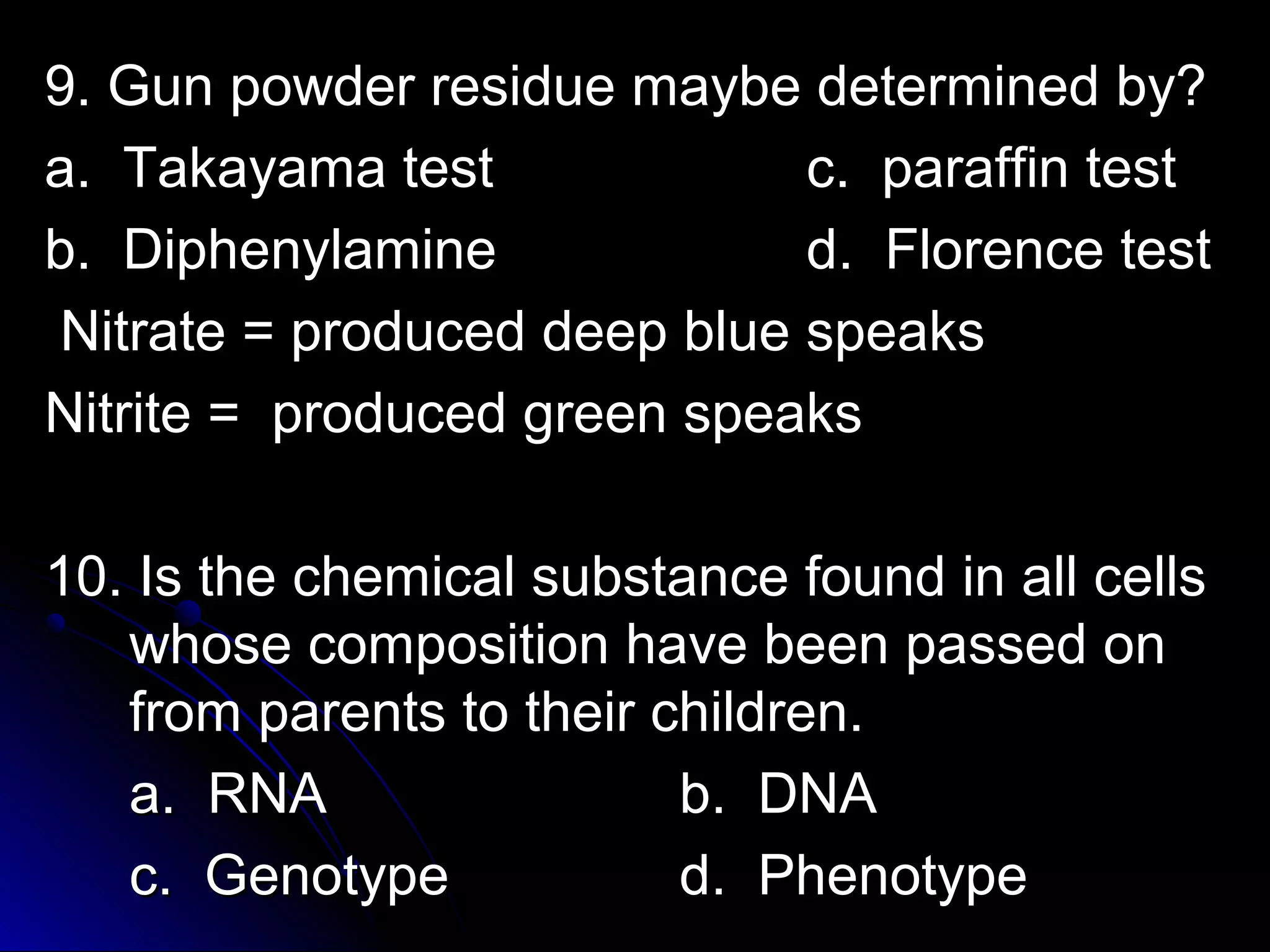 re 9. Gun powder ressiidduuee mmaayybbee ddeetteerrmmiinneedd bbyy?? 
aa.. TTaakkaayyaammaa tteesstt cc.. ppaarraaffffiinn tteesstt 
bb.. DDiipphheennyyllaammiinnee dd.. FFlloorreennccee tteesstt 
NNiittrraattee = pprroodduucceedd ddeeeepp bblluuee ssppeeaakkss 
NNiittrriittee = pprroodduucceedd ggrreeeenn ssppeeaakkss 
1100.. IIss tthhee cchheemmiiccaall ssuubbssttaannccee ffoouunndd iinn aallll cceellllss 
wwhhoossee ccoommppoossiittiioonn hhaavvee bbeeeenn ppaasssseedd oonn 
ffrroomm ppaarreennttss ttoo tthheeiirr cchhiillddrreenn.. 
aa.. RRNNAA bb.. DDNNAA 
cc.. GGeennoottyyppee dd.. PPhheennoottyyppee 
 