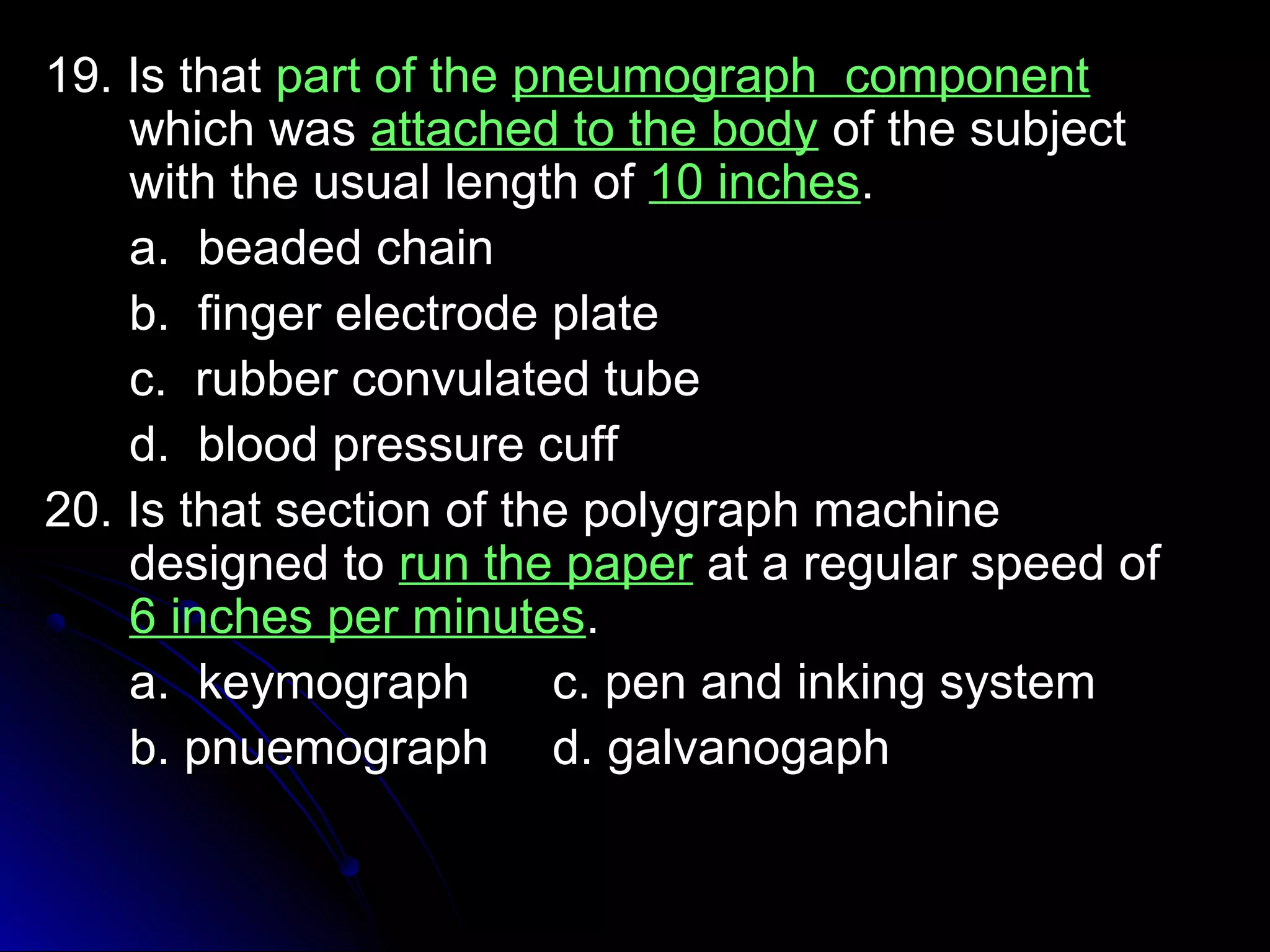 1199.. IIss tthhaatt ppaarrtt ooff tthhee ppnneeuummooggrraapphh ccoommppoonneenntt 
wwhhiicchh wwaass aattttaacchheedd ttoo tthhee bbooddyy ooff tthhee ssuubbjjeecctt 
wwiitthh tthhee uussuuaall lleennggtthh ooff 1100 iinncchheess.. 
aa.. bbeeaaddeedd cchhaaiinn 
bb.. ffiinnggeerr eelleeccttrrooddee ppllaattee 
cc.. rruubbbbeerr ccoonnvvuullaatteedd ttuubbee 
dd.. bblloooodd pprreessssuurree ccuuffff 
2200.. IIss tthhaatt sseeccttiioonn ooff tthhee ppoollyyggrraapphh mmaacchhiinnee 
ddeessiiggnneedd ttoo rruunn tthhee ppaappeerr aatt aa rreegguullaarr ssppeeeedd ooff 
66 iinncchheess ppeerr mmiinnuutteess.. 
aa.. kkeeyymmooggrraapphh cc.. ppeenn aanndd iinnkkiinngg ssyysstteemm 
bb.. ppnnuueemmooggrraapphh dd.. ggaallvvaannooggaapphh 
 