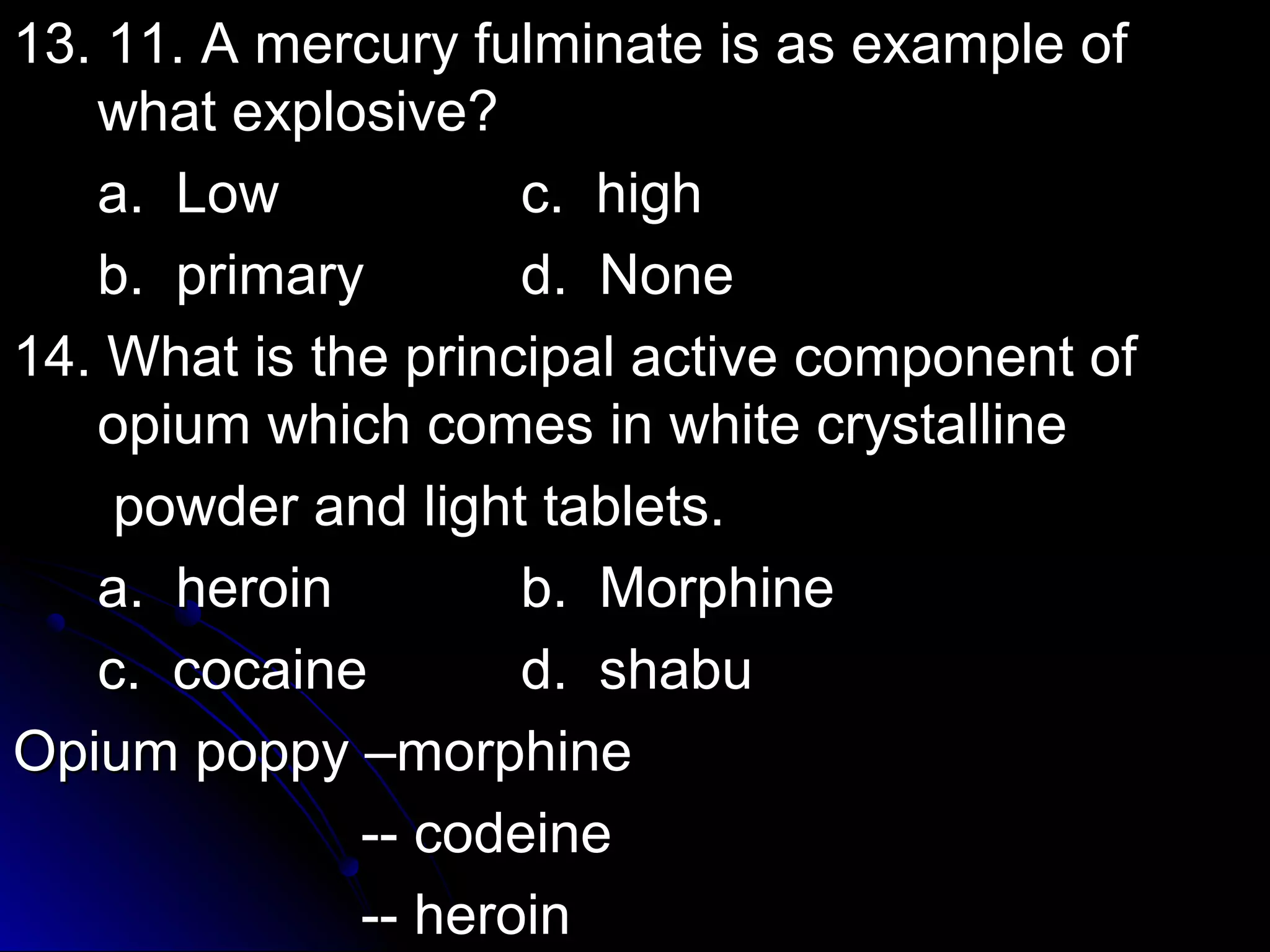 13. 11. A mercury ffuullmmiinnaattee iiss aass eexxaammppllee ooff 
wwhhaatt eexxpplloossiivvee?? 
aa.. LLooww cc.. hhiigghh 
bb.. pprriimmaarryy dd.. NNoonnee 
1144.. WWhhaatt iiss tthhee pprriinncciippaall aaccttiivvee ccoommppoonneenntt ooff 
ooppiiuumm wwhhiicchh ccoommeess iinn wwhhiittee ccrryyssttaalllliinnee 
ppoowwddeerr aanndd lliigghhtt ttaabblleettss.. 
aa.. hheerrooiinn bb.. MMoorrpphhiinnee 
cc.. ccooccaaiinnee dd.. sshhaabbuu 
OOppiiuumm ppooppppyy ––mmoorrpphhiinnee 
---- ccooddeeiinnee 
---- hheerrooiinn 
 