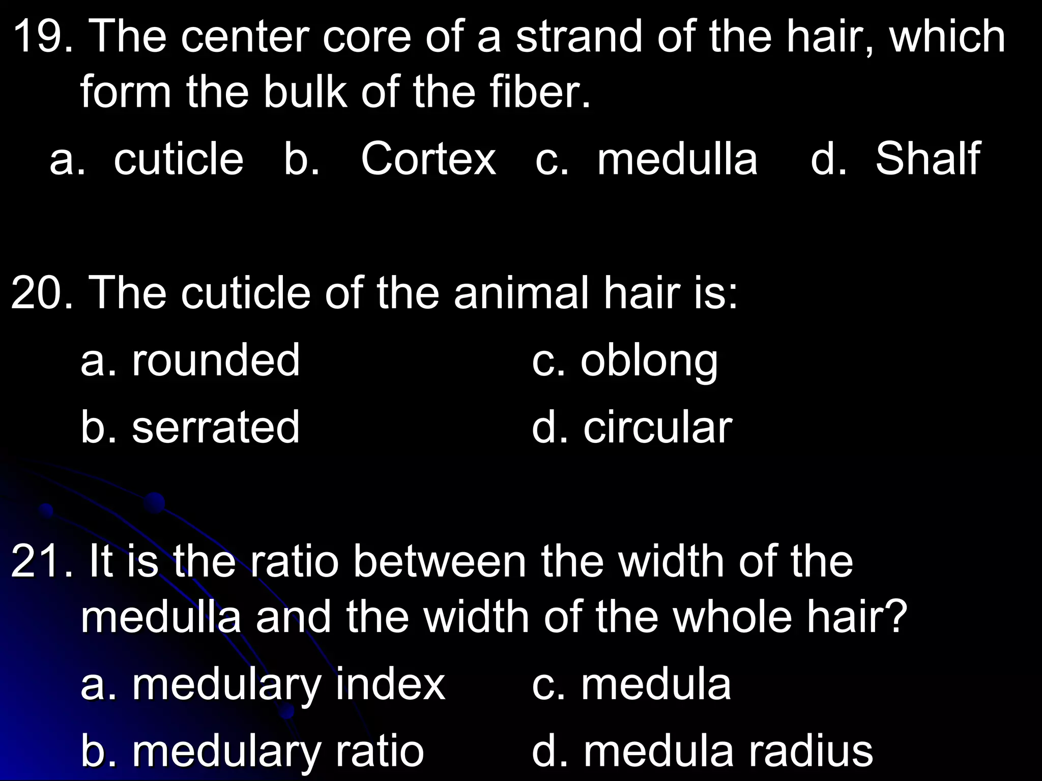 19. The center core ooff aa ssttrraanndd ooff tthhee hhaaiirr,, wwhhiicchh 
ffoorrmm tthhee bbuullkk ooff tthhee ffiibbeerr.. 
aa.. ccuuttiiccllee bb.. CCoorrtteexx cc.. mmeedduullllaa dd.. SShhaallff 
2200.. TThhee ccuuttiiccllee ooff tthhee aanniimmaall hhaaiirr iiss:: 
aa.. rroouunnddeedd cc.. oobblloonngg 
bb.. sseerrrraatteedd dd.. cciirrccuullaarr 
2211.. IItt iiss tthhee rraattiioo bbeettwweeeenn tthhee wwiiddtthh ooff tthhee 
mmeedduullllaa aanndd tthhee wwiiddtthh ooff tthhee wwhhoollee hhaaiirr?? 
aa.. mmeedduullaarryy iinnddeexx cc.. mmeedduullaa 
bb.. mmeedduullaarryy rraattiioo dd.. mmeedduullaa rraaddiiuuss 
 