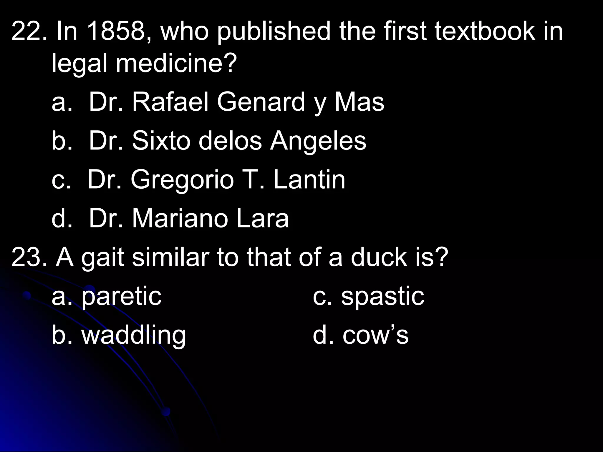 w 22. In 1858, whhoo ppuubblliisshheedd tthhee ffiirrsstt tteexxttbbooookk iinn 
lleeggaall mmeeddiicciinnee?? 
aa.. DDrr.. RRaaffaaeell GGeennaarrdd yy MMaass 
bb.. DDrr.. SSiixxttoo ddeellooss AAnnggeelleess 
cc.. DDrr.. GGrreeggoorriioo TT.. LLaannttiinn 
dd.. DDrr.. MMaarriiaannoo LLaarraa 
2233.. AA ggaaiitt ssiimmiillaarr ttoo tthhaatt ooff aa dduucckk iiss?? 
aa.. ppaarreettiicc cc.. ssppaassttiicc 
bb.. wwaaddddlliinngg dd.. ccooww’’ss 
 