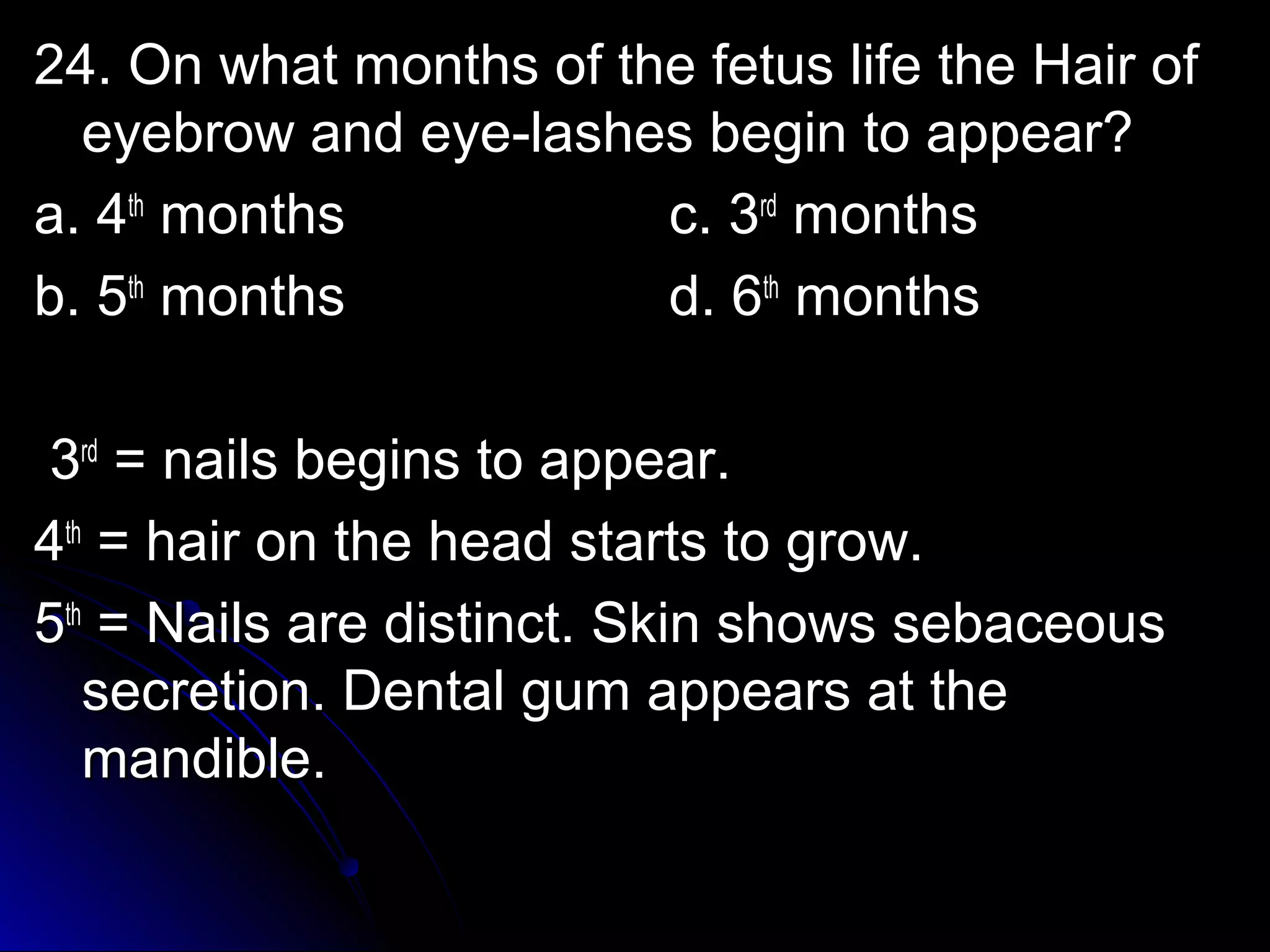 24. OOnn wwhhaatt mmoonntthhss ooff tthhee ffeettuuss lliiffee tthhee HHaaiirr ooff 
eeyyeebbrrooww aanndd eeyyee--llaasshheess bbeeggiinn ttoo aappppeeaarr?? 
aa.. 44tthh mmoonntthhss cc.. 33rrdd mmoonntthhss 
bb.. 55tthh mmoonntthhss dd.. 66tthh mmoonntthhss 
33rrdd = nnaaiillss bbeeggiinnss ttoo aappppeeaarr.. 
44tthh = hhaaiirr oonn tthhee hheeaadd ssttaarrttss ttoo ggrrooww.. 
55tthh = NNaaiillss aarree ddiissttiinncctt.. SSkkiinn sshhoowwss sseebbaacceeoouuss 
sseeccrreettiioonn.. DDeennttaall gguumm aappppeeaarrss aatt tthhee 
mmaannddiibbllee.. 
 
