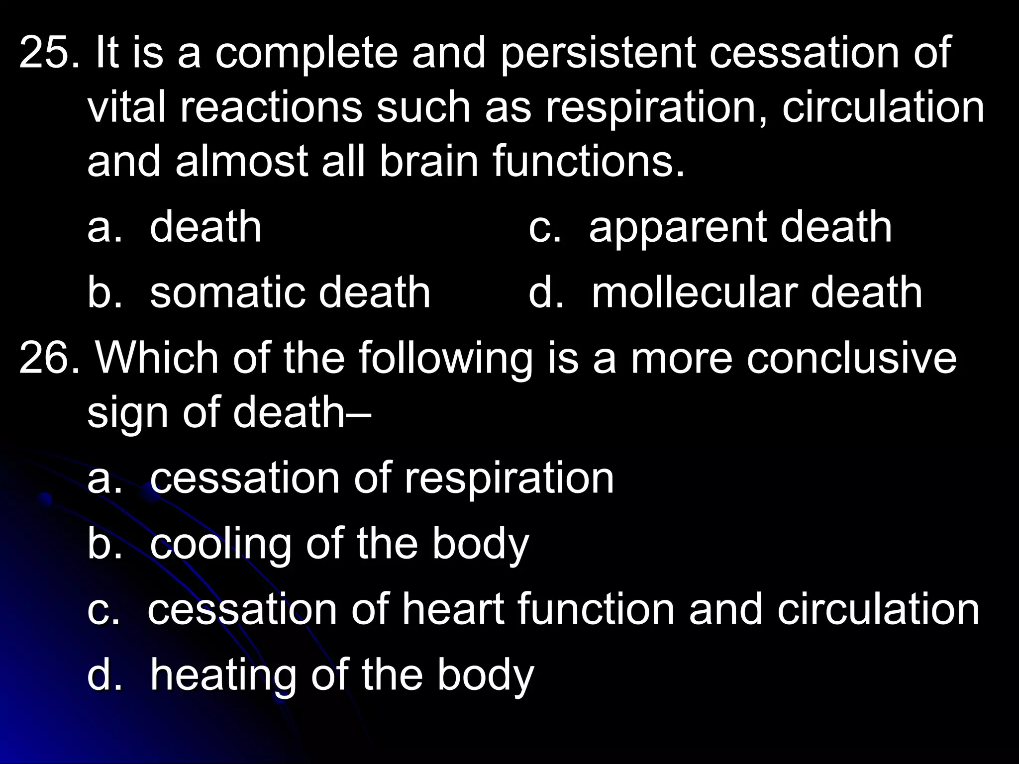 25. It is a complete aanndd ppeerrssiisstteenntt cceessssaattiioonn ooff 
vviittaall rreeaaccttiioonnss ssuucchh aass rreessppiirraattiioonn,, cciirrccuullaattiioonn 
aanndd aallmmoosstt aallll bbrraaiinn ffuunnccttiioonnss.. 
aa.. ddeeaatthh cc.. aappppaarreenntt ddeeaatthh 
bb.. ssoommaattiicc ddeeaatthh dd.. mmoolllleeccuullaarr ddeeaatthh 
2266.. WWhhiicchh ooff tthhee ffoolllloowwiinngg iiss aa mmoorree ccoonncclluussiivvee 
ssiiggnn ooff ddeeaatthh–– 
aa.. cceessssaattiioonn ooff rreessppiirraattiioonn 
bb.. ccoooolliinngg ooff tthhee bbooddyy 
cc.. cceessssaattiioonn ooff hheeaarrtt ffuunnccttiioonn aanndd cciirrccuullaattiioonn 
dd.. hheeaattiinngg ooff tthhee bbooddyy 
 