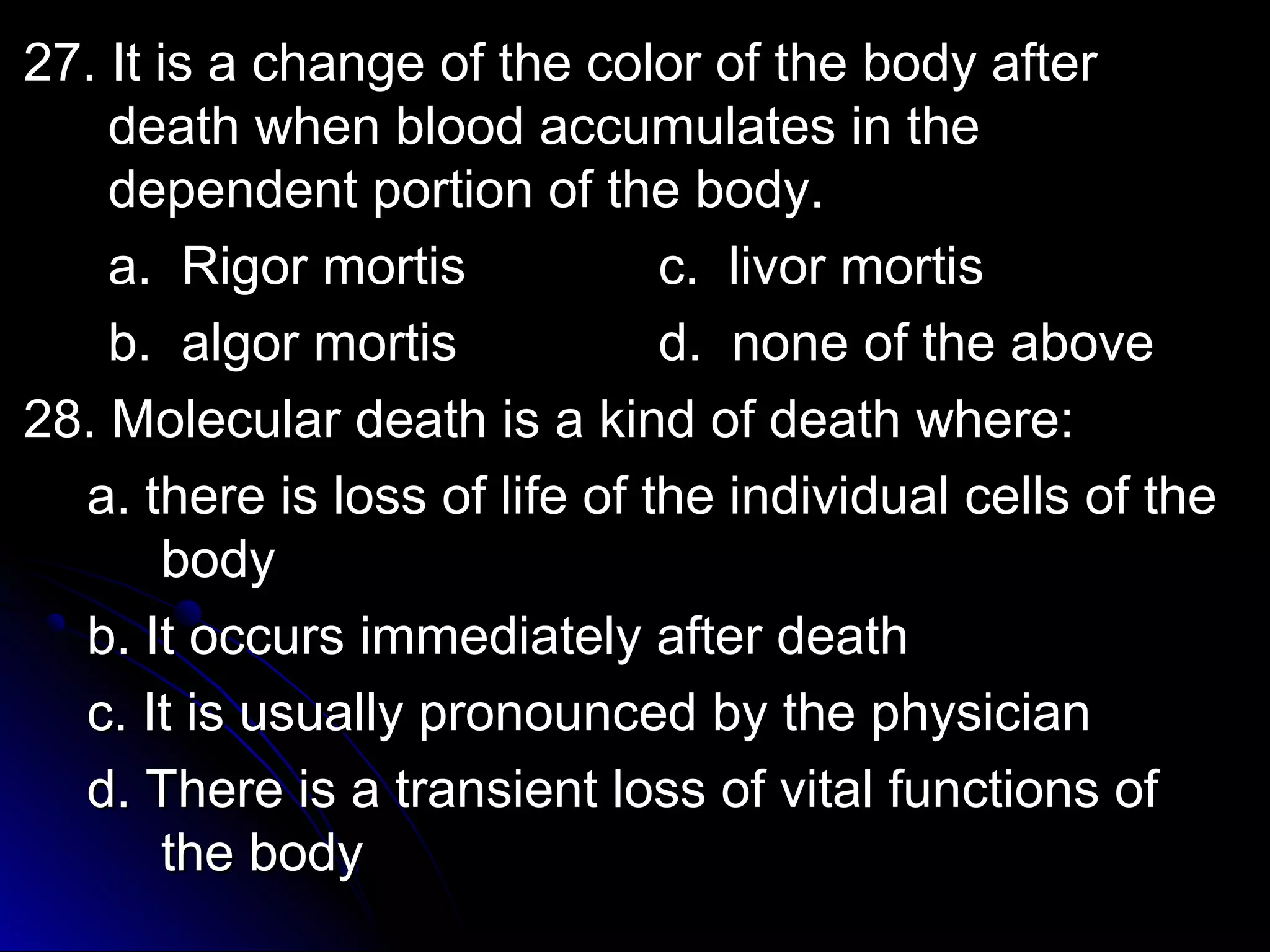 2277.. IItt iiss aa cchhaannggee ooff tthhee ccoolloorr ooff tthhee bbooddyy aafftteerr 
ddeeaatthh wwhheenn bblloooodd aaccccuummuullaatteess iinn tthhee 
ddeeppeennddeenntt ppoorrttiioonn ooff tthhee bbooddyy.. 
aa.. RRiiggoorr mmoorrttiiss cc.. lliivvoorr mmoorrttiiss 
bb.. aallggoorr mmoorrttiiss dd.. nnoonnee ooff tthhee aabboovvee 
2288.. MMoolleeccuullaarr ddeeaatthh iiss aa kkiinndd ooff ddeeaatthh wwhheerree:: 
aa.. tthheerree iiss lloossss ooff lliiffee ooff tthhee iinnddiivviidduuaall cceellllss ooff tthhee 
bbooddyy 
bb.. IItt ooccccuurrss iimmmmeeddiiaatteellyy aafftteerr ddeeaatthh 
cc.. IItt iiss uussuuaallllyy pprroonnoouunncceedd bbyy tthhee pphhyyssiicciiaann 
dd.. TThheerree iiss aa ttrraannssiieenntt lloossss ooff vviittaall ffuunnccttiioonnss ooff 
tthhee bbooddyy 
 