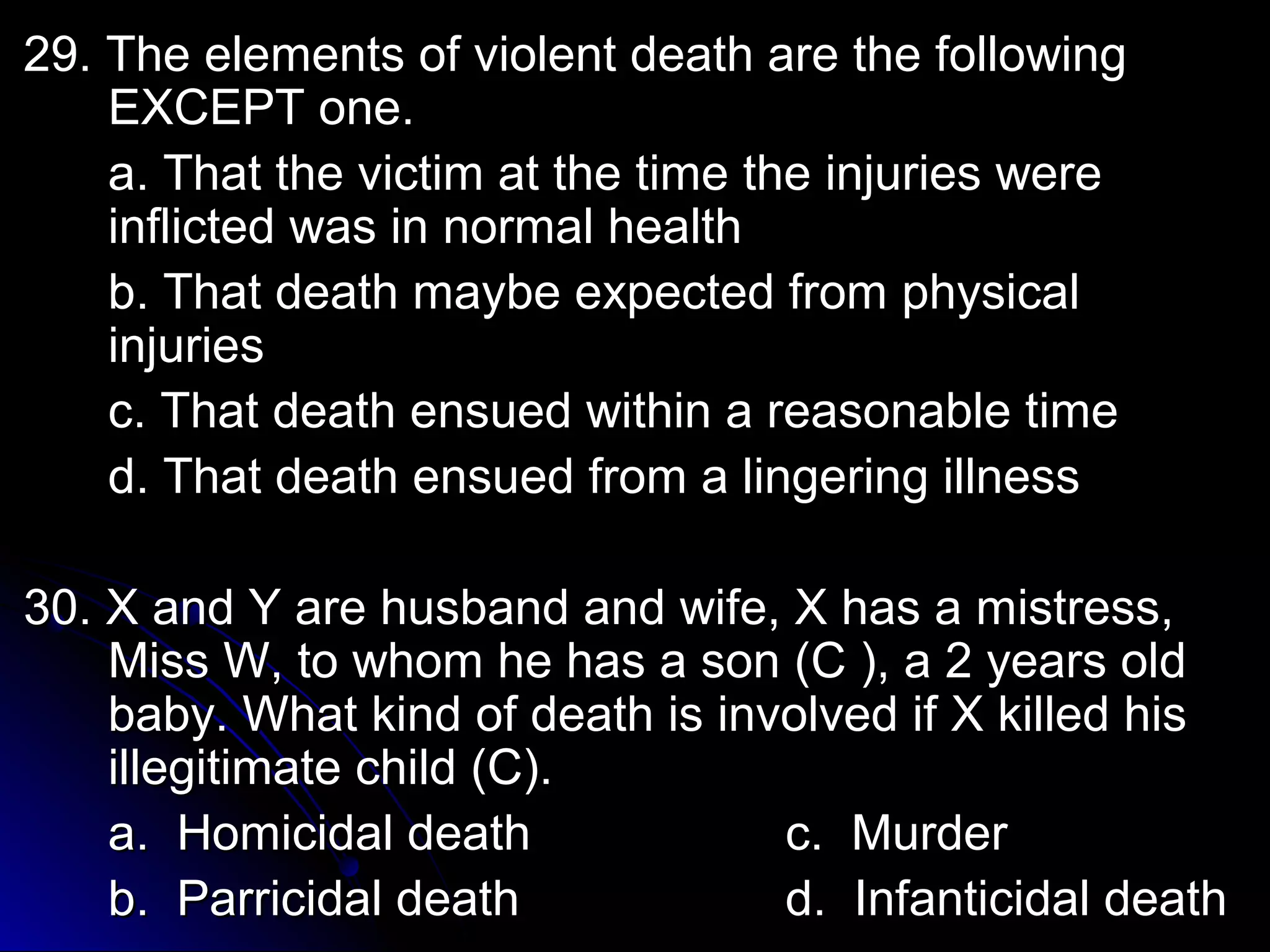 29. The elements of vviioolleenntt ddeeaatthh aarree tthhee ffoolllloowwiinngg 
EEXXCCEEPPTT oonnee.. 
aa.. TThhaatt tthhee vviiccttiimm aatt tthhee ttiimmee tthhee iinnjjuurriieess wweerree 
iinnfflliicctteedd wwaass iinn nnoorrmmaall hheeaalltthh 
bb.. TThhaatt ddeeaatthh mmaayybbee eexxppeecctteedd ffrroomm pphhyyssiiccaall 
iinnjjuurriieess 
cc.. TThhaatt ddeeaatthh eennssuueedd wwiitthhiinn aa rreeaassoonnaabbllee ttiimmee 
dd.. TThhaatt ddeeaatthh eennssuueedd ffrroomm aa lliinnggeerriinngg iillllnneessss 
3300.. XX aanndd YY aarree hhuussbbaanndd aanndd wwiiffee,, XX hhaass aa mmiissttrreessss,, 
MMiissss WW,, ttoo wwhhoomm hhee hhaass aa ssoonn ((CC )),, aa 22 yyeeaarrss oolldd 
bbaabbyy.. WWhhaatt kkiinndd ooff ddeeaatthh iiss iinnvvoollvveedd iiff XX kkiilllleedd hhiiss 
iilllleeggiittiimmaattee cchhiilldd ((CC)).. 
aa.. HHoommiicciiddaall ddeeaatthh cc.. MMuurrddeerr 
bb.. PPaarrrriicciiddaall ddeeaatthh dd.. IInnffaannttiicciiddaall ddeeaatthh 
 