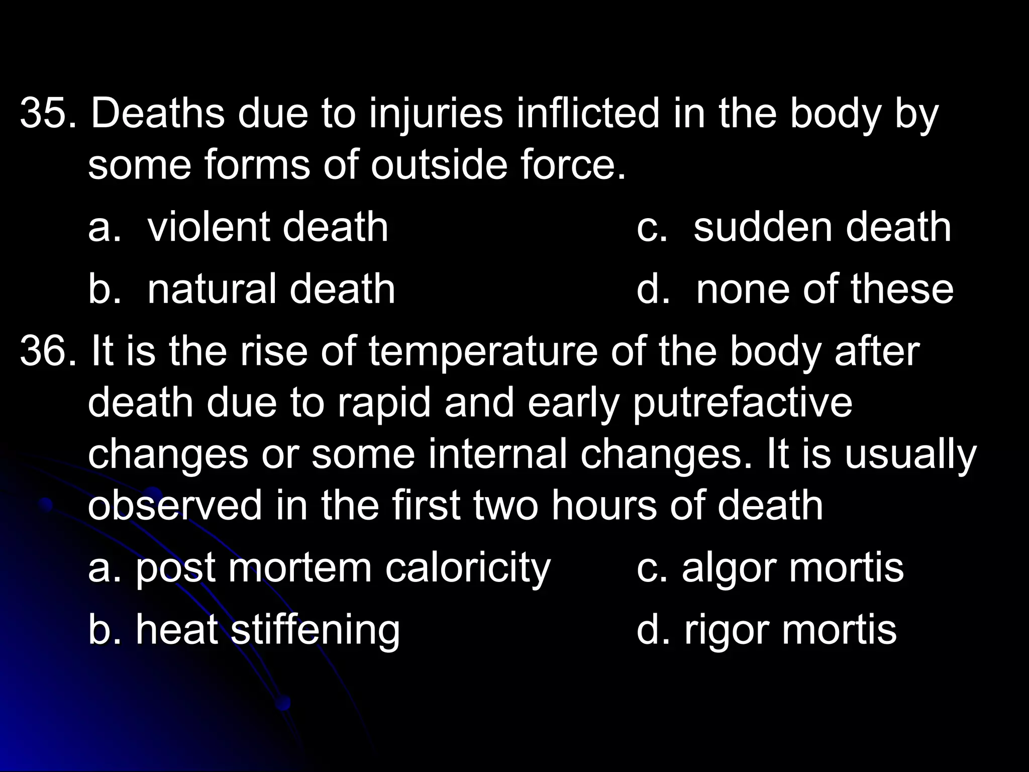 3355.. DDeeaatthhss dduuee ttoo iinnjjuurriieess iinnfflliicctteedd iinn tthhee bbooddyy bbyy 
ssoommee ffoorrmmss ooff oouuttssiiddee ffoorrccee.. 
aa.. vviioolleenntt ddeeaatthh cc.. ssuuddddeenn ddeeaatthh 
bb.. nnaattuurraall ddeeaatthh dd.. nnoonnee ooff tthheessee 
3366.. IItt iiss tthhee rriissee ooff tteemmppeerraattuurree ooff tthhee bbooddyy aafftteerr 
ddeeaatthh dduuee ttoo rraappiidd aanndd eeaarrllyy ppuuttrreeffaaccttiivvee 
cchhaannggeess oorr ssoommee iinntteerrnnaall cchhaannggeess.. IItt iiss uussuuaallllyy 
oobbsseerrvveedd iinn tthhee ffiirrsstt ttwwoo hhoouurrss ooff ddeeaatthh 
aa.. ppoosstt mmoorrtteemm ccaalloorriicciittyy cc.. aallggoorr mmoorrttiiss 
bb.. hheeaatt ssttiiffffeenniinngg dd.. rriiggoorr mmoorrttiiss 
 