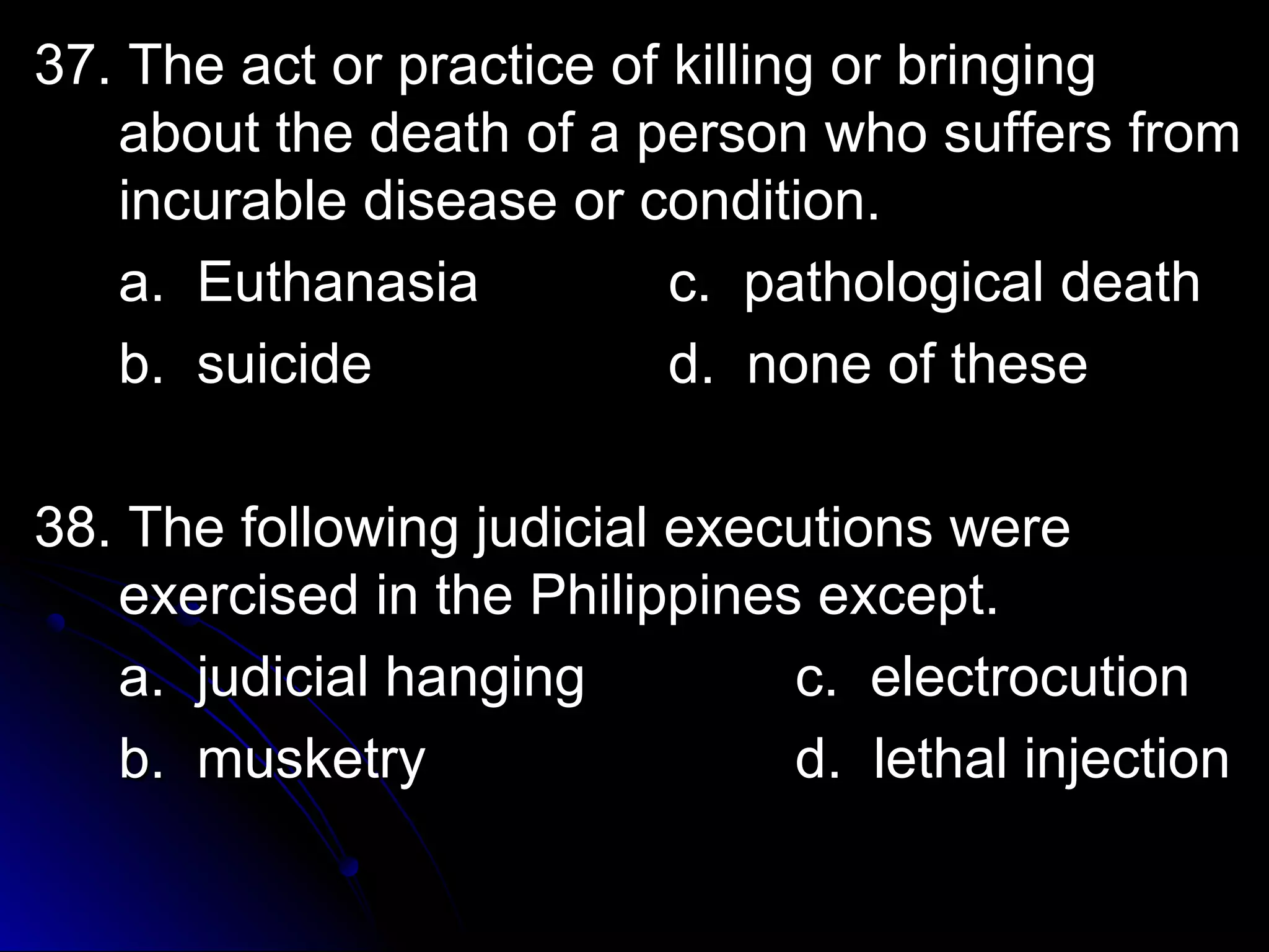 37. The aacctt oorr pprraaccttiiccee ooff kkiilllliinngg oorr bbrriinnggiinngg 
aabboouutt tthhee ddeeaatthh ooff aa ppeerrssoonn wwhhoo ssuuffffeerrss ffrroomm 
iinnccuurraabbllee ddiisseeaassee oorr ccoonnddiittiioonn.. 
aa.. EEuutthhaannaassiiaa cc.. ppaatthhoollooggiiccaall ddeeaatthh 
bb.. ssuuiicciiddee dd.. nnoonnee ooff tthheessee 
3388.. TThhee ffoolllloowwiinngg jjuuddiicciiaall eexxeeccuuttiioonnss wweerree 
eexxeerrcciisseedd iinn tthhee PPhhiilliippppiinneess eexxcceepptt.. 
aa.. jjuuddiicciiaall hhaannggiinngg cc.. eelleeccttrrooccuuttiioonn 
bb.. mmuusskkeettrryy dd.. lleetthhaall iinnjjeeccttiioonn 
 