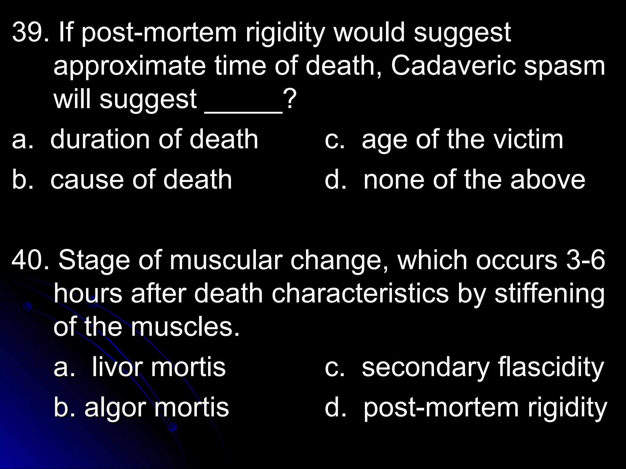 39. IIff ppoosstt--mmoorrtteemm rriiggiiddiittyy wwoouulldd ssuuggggeesstt 
aapppprrooxxiimmaattee ttiimmee ooff ddeeaatthh,, CCaaddaavveerriicc ssppaassmm 
wwiillll ssuuggggeesstt __________?? 
aa.. dduurraattiioonn ooff ddeeaatthh cc.. aaggee ooff tthhee vviiccttiimm 
bb.. ccaauussee ooff ddeeaatthh dd.. nnoonnee ooff tthhee aabboovvee 
4400.. SSttaaggee ooff mmuussccuullaarr cchhaannggee,, wwhhiicchh ooccccuurrss 33--66 
hhoouurrss aafftteerr ddeeaatthh cchhaarraacctteerriissttiiccss bbyy ssttiiffffeenniinngg 
ooff tthhee mmuusscclleess.. 
aa.. lliivvoorr mmoorrttiiss cc.. sseeccoonnddaarryy ffllaasscciiddiittyy 
bb.. aallggoorr mmoorrttiiss dd.. ppoosstt--mmoorrtteemm rriiggiiddiittyy 
 