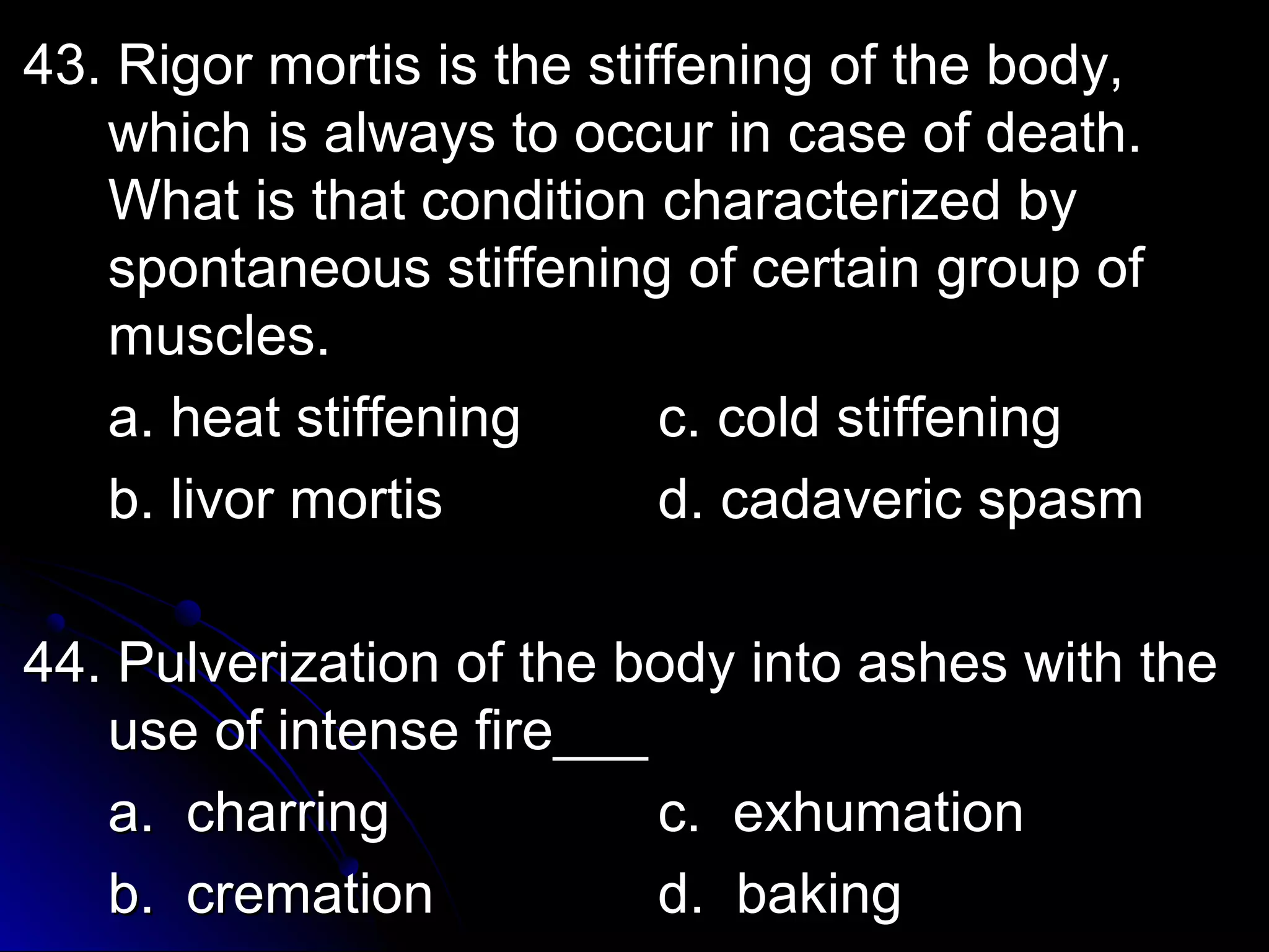 43. Rigor mmoorrttiiss iiss tthhee ssttiiffffeenniinngg ooff tthhee bbooddyy,, 
wwhhiicchh iiss aallwwaayyss ttoo ooccccuurr iinn ccaassee ooff ddeeaatthh.. 
WWhhaatt iiss tthhaatt ccoonnddiittiioonn cchhaarraacctteerriizzeedd bbyy 
ssppoonnttaanneeoouuss ssttiiffffeenniinngg ooff cceerrttaaiinn ggrroouupp ooff 
mmuusscclleess.. 
aa.. hheeaatt ssttiiffffeenniinngg cc.. ccoolldd ssttiiffffeenniinngg 
bb.. lliivvoorr mmoorrttiiss dd.. ccaaddaavveerriicc ssppaassmm 
4444.. PPuullvveerriizzaattiioonn ooff tthhee bbooddyy iinnttoo aasshheess wwiitthh tthhee 
uussee ooff iinntteennssee ffiirree______ 
aa.. cchhaarrrriinngg cc.. eexxhhuummaattiioonn 
bb.. ccrreemmaattiioonn dd.. bbaakkiinngg 
 