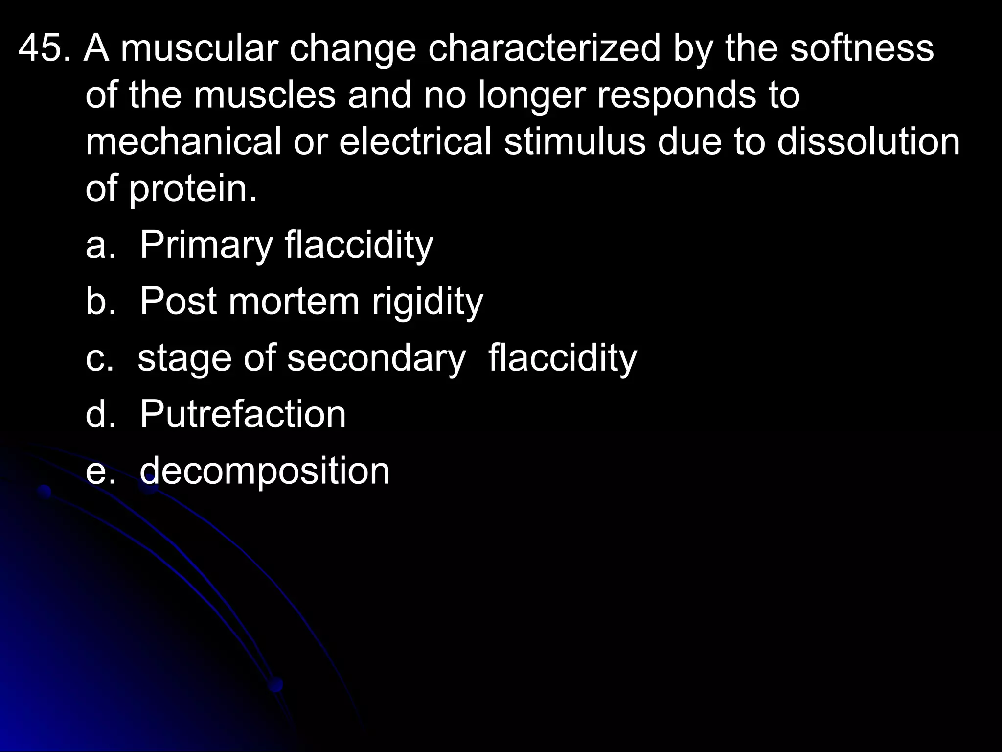 45. A muscular cchhaannggee cchhaarraacctteerriizzeedd bbyy tthhee ssooffttnneessss 
ooff tthhee mmuusscclleess aanndd nnoo lloonnggeerr rreessppoonnddss ttoo 
mmeecchhaanniiccaall oorr eelleeccttrriiccaall ssttiimmuulluuss dduuee ttoo ddiissssoolluuttiioonn 
ooff pprrootteeiinn.. 
aa.. PPrriimmaarryy ffllaacccciiddiittyy 
bb.. PPoosstt mmoorrtteemm rriiggiiddiittyy 
cc.. ssttaaggee ooff sseeccoonnddaarryy ffllaacccciiddiittyy 
dd.. PPuuttrreeffaaccttiioonn 
ee.. ddeeccoommppoossiittiioonn 
 