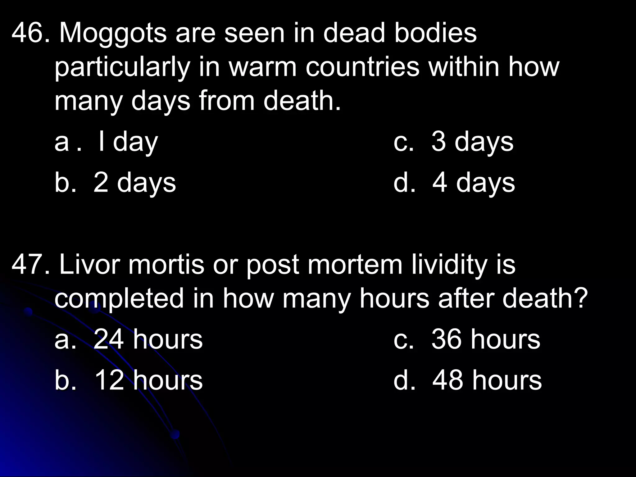 46. Moggots aarree sseeeenn iinn ddeeaadd bbooddiieess 
ppaarrttiiccuullaarrllyy iinn wwaarrmm ccoouunnttrriieess wwiitthhiinn hhooww 
mmaannyy ddaayyss ffrroomm ddeeaatthh.. 
aa .. ll ddaayy cc.. 33 ddaayyss 
bb.. 22 ddaayyss dd.. 44 ddaayyss 
4477.. LLiivvoorr mmoorrttiiss oorr ppoosstt mmoorrtteemm lliivviiddiittyy iiss 
ccoommpplleetteedd iinn hhooww mmaannyy hhoouurrss aafftteerr ddeeaatthh?? 
aa.. 2244 hhoouurrss cc.. 3366 hhoouurrss 
bb.. 1122 hhoouurrss dd.. 4488 hhoouurrss 
 