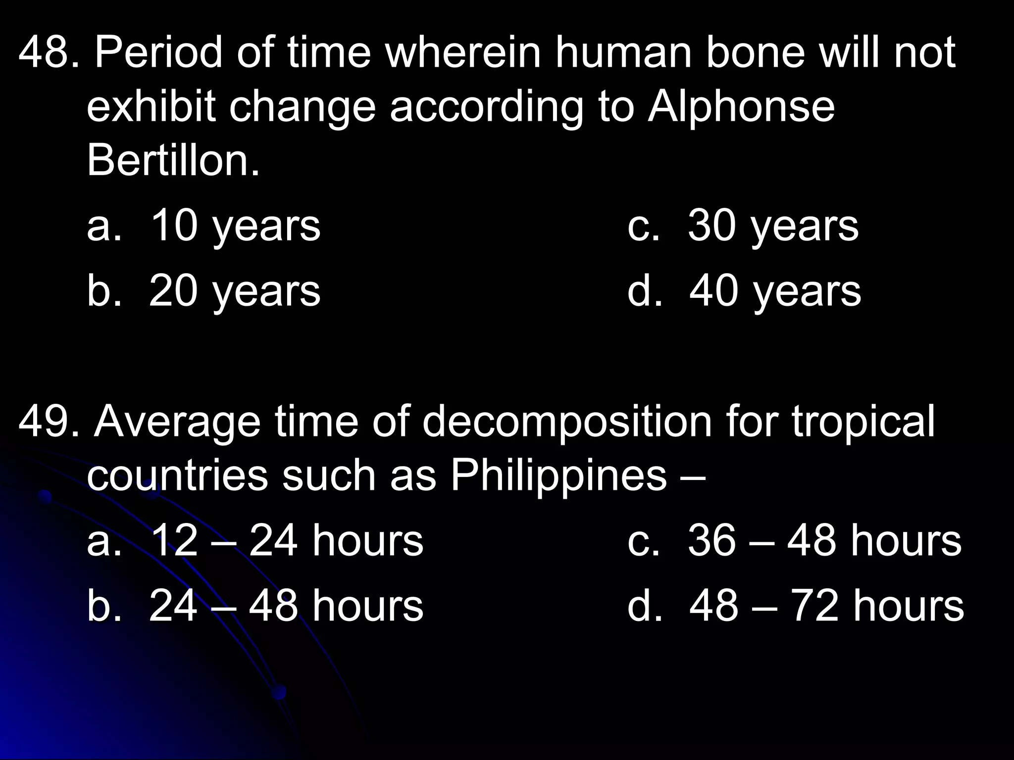 o 48. Period off ttiimmee wwhheerreeiinn hhuummaann bboonnee wwiillll nnoott 
eexxhhiibbiitt cchhaannggee aaccccoorrddiinngg ttoo AAllpphhoonnssee 
BBeerrttiilllloonn.. 
aa.. 1100 yyeeaarrss cc.. 3300 yyeeaarrss 
bb.. 2200 yyeeaarrss dd.. 4400 yyeeaarrss 
4499.. AAvveerraaggee ttiimmee ooff ddeeccoommppoossiittiioonn ffoorr ttrrooppiiccaall 
ccoouunnttrriieess ssuucchh aass PPhhiilliippppiinneess –– 
aa.. 1122 –– 2244 hhoouurrss cc.. 3366 –– 4488 hhoouurrss 
bb.. 2244 –– 4488 hhoouurrss dd.. 4488 –– 7722 hhoouurrss 
 