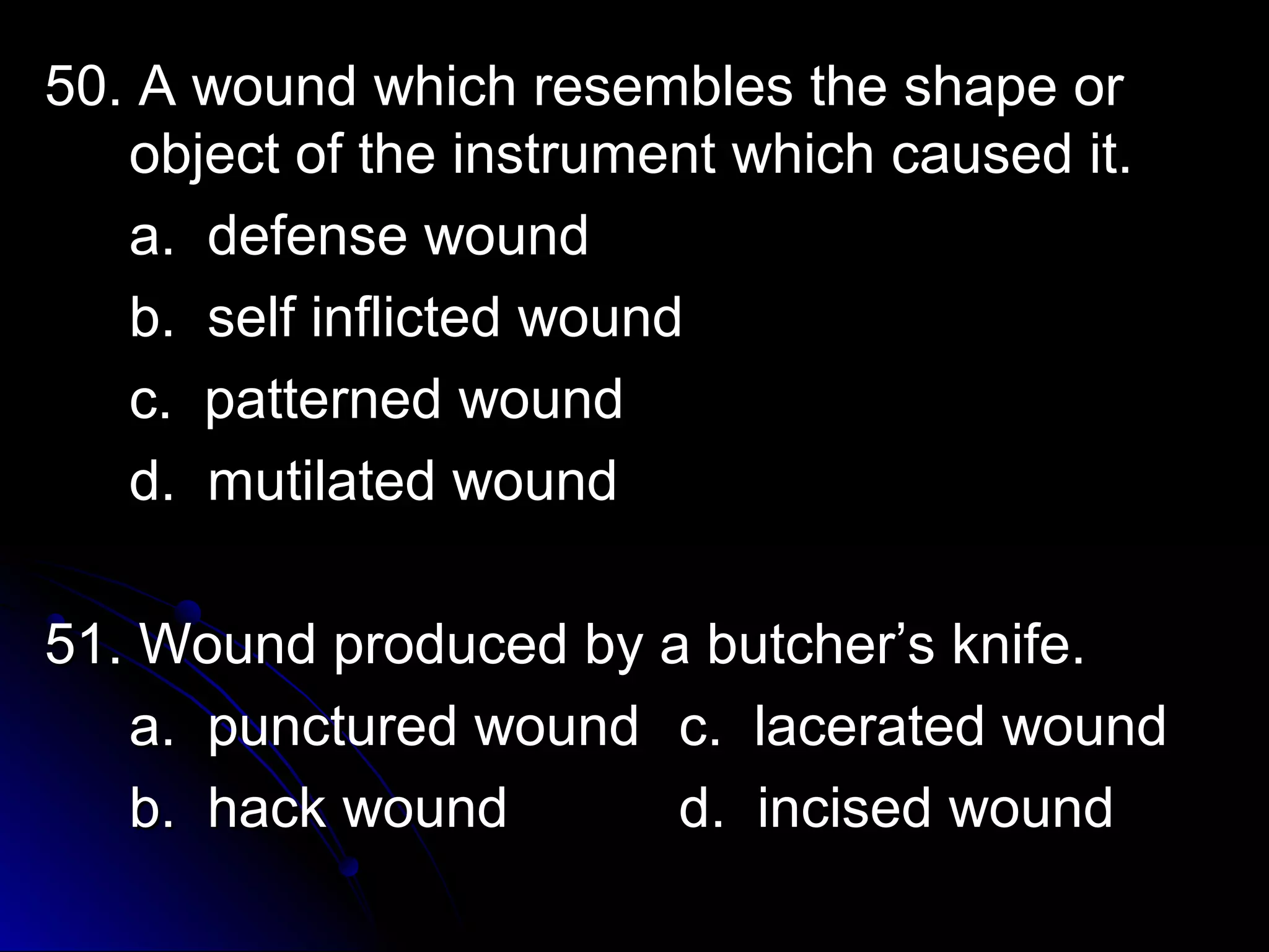 50. A wound wwhhiicchh rreesseemmbblleess tthhee sshhaappee oorr 
oobbjjeecctt ooff tthhee iinnssttrruummeenntt wwhhiicchh ccaauusseedd iitt.. 
aa.. ddeeffeennssee wwoouunndd 
bb.. sseellff iinnfflliicctteedd wwoouunndd 
cc.. ppaatttteerrnneedd wwoouunndd 
dd.. mmuuttiillaatteedd wwoouunndd 
5511.. WWoouunndd pprroodduucceedd bbyy aa bbuuttcchheerr’’ss kknniiffee.. 
aa.. ppuunnccttuurreedd wwoouunndd cc.. llaacceerraatteedd wwoouunndd 
bb.. hhaacckk wwoouunndd dd.. iinncciisseedd wwoouunndd 
 
