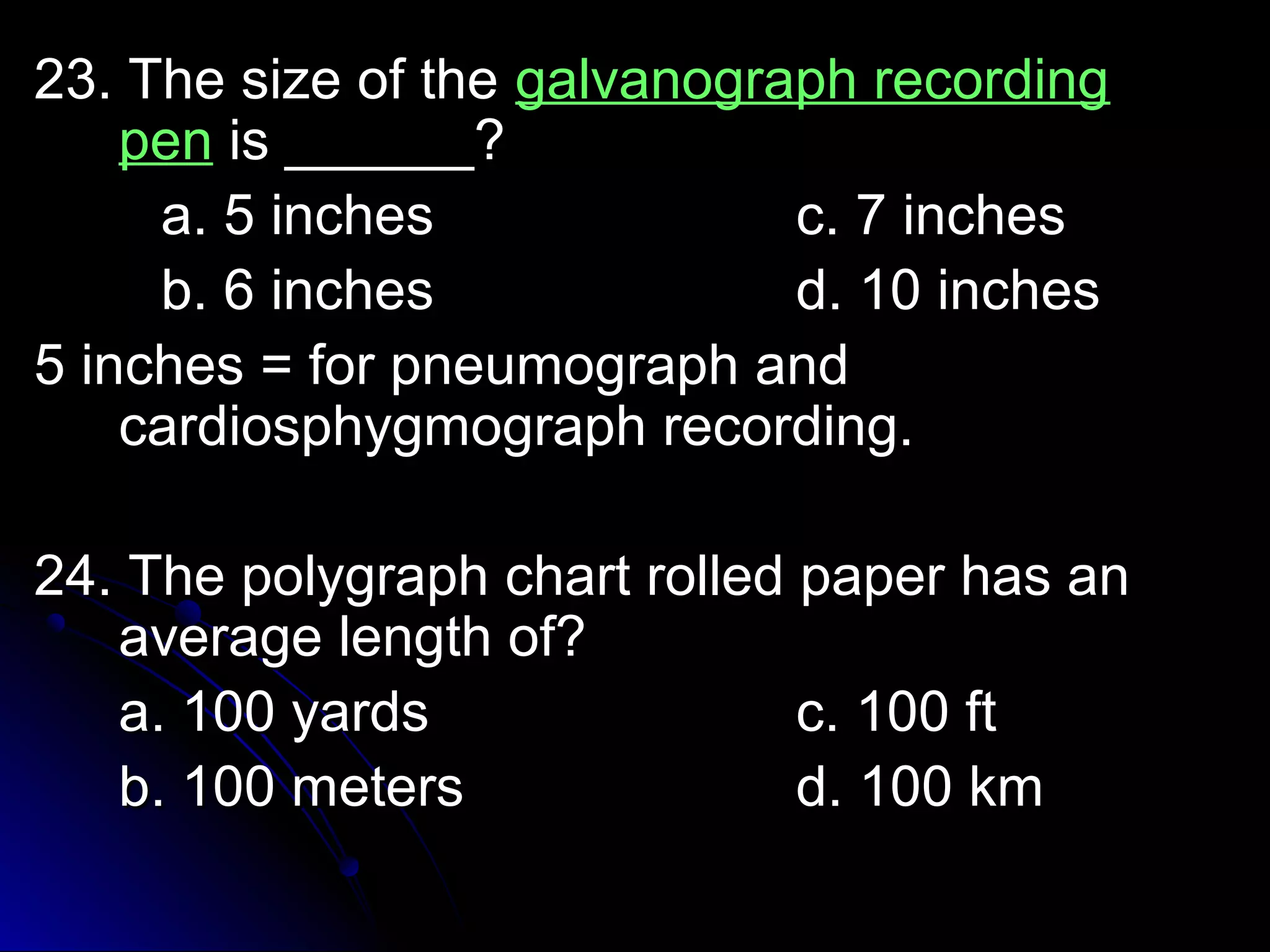 2233.. TThhee ssiizzee ooff tthhee ggaallvvaannooggrraapphh rreeccoorrddiinngg 
ppeenn iiss ____________?? 
aa.. 55 iinncchheess cc.. 77 iinncchheess 
bb.. 66 iinncchheess dd.. 1100 iinncchheess 
55 iinncchheess == ffoorr ppnneeuummooggrraapphh aanndd 
ccaarrddiioosspphhyyggmmooggrraapphh rreeccoorrddiinngg.. 
2244.. TThhee ppoollyyggrraapphh cchhaarrtt rroolllleedd ppaappeerr hhaass aann 
aavveerraaggee lleennggtthh ooff?? 
aa.. 110000 yyaarrddss cc.. 110000 fftt 
bb.. 110000 mmeetteerrss dd.. 110000 kkmm 
 