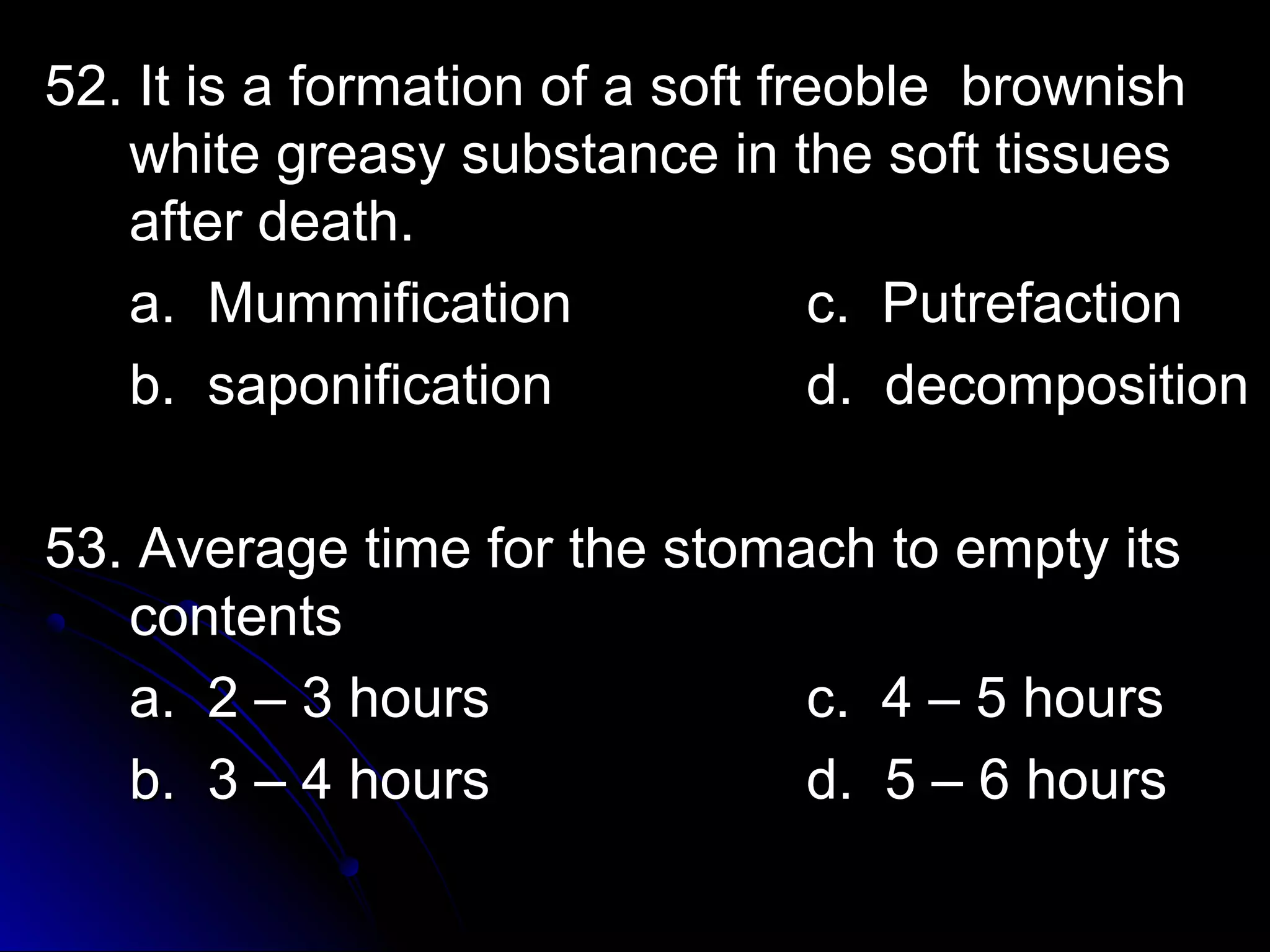 52. It is a formation ooff aa ssoofftt ffrreeoobbllee bbrroowwnniisshh 
wwhhiittee ggrreeaassyy ssuubbssttaannccee iinn tthhee ssoofftt ttiissssuueess 
aafftteerr ddeeaatthh.. 
aa.. MMuummmmiiffiiccaattiioonn cc.. PPuuttrreeffaaccttiioonn 
bb.. ssaappoonniiffiiccaattiioonn dd.. ddeeccoommppoossiittiioonn 
5533.. AAvveerraaggee ttiimmee ffoorr tthhee ssttoommaacchh ttoo eemmppttyy iittss 
ccoonntteennttss 
aa.. 22 –– 33 hhoouurrss cc.. 44 –– 55 hhoouurrss 
bb.. 33 –– 44 hhoouurrss dd.. 55 –– 66 hhoouurrss 
 