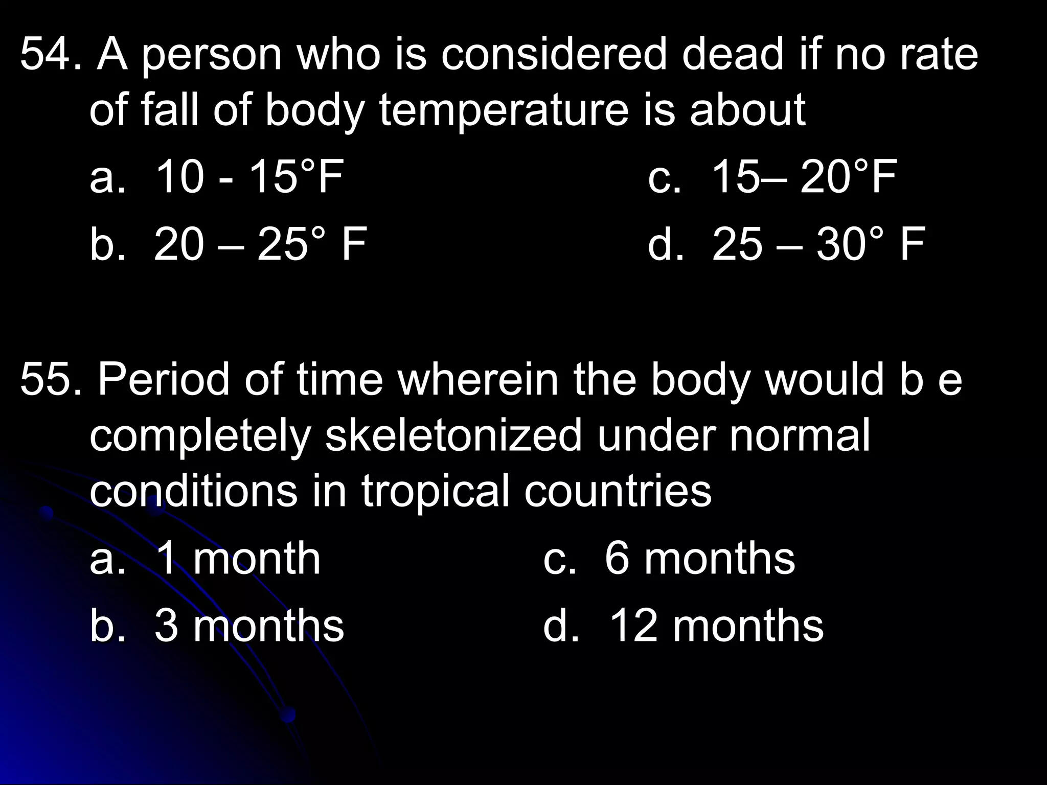 54. A person who iiss ccoonnssiiddeerreedd ddeeaadd iiff nnoo rraattee 
ooff ffaallll ooff bbooddyy tteemmppeerraattuurree iiss aabboouutt 
aa.. 1100 -- 1155°°FF cc.. 1155–– 2200°°FF 
bb.. 2200 –– 2255°° FF dd.. 2255 –– 3300°° FF 
5555.. PPeerriioodd ooff ttiimmee wwhheerreeiinn tthhee bbooddyy wwoouulldd bb ee 
ccoommpplleetteellyy sskkeelleettoonniizzeedd uunnddeerr nnoorrmmaall 
ccoonnddiittiioonnss iinn ttrrooppiiccaall ccoouunnttrriieess 
aa.. 11 mmoonntthh cc.. 66 mmoonntthhss 
bb.. 33 mmoonntthhss dd.. 1122 mmoonntthhss 
 
