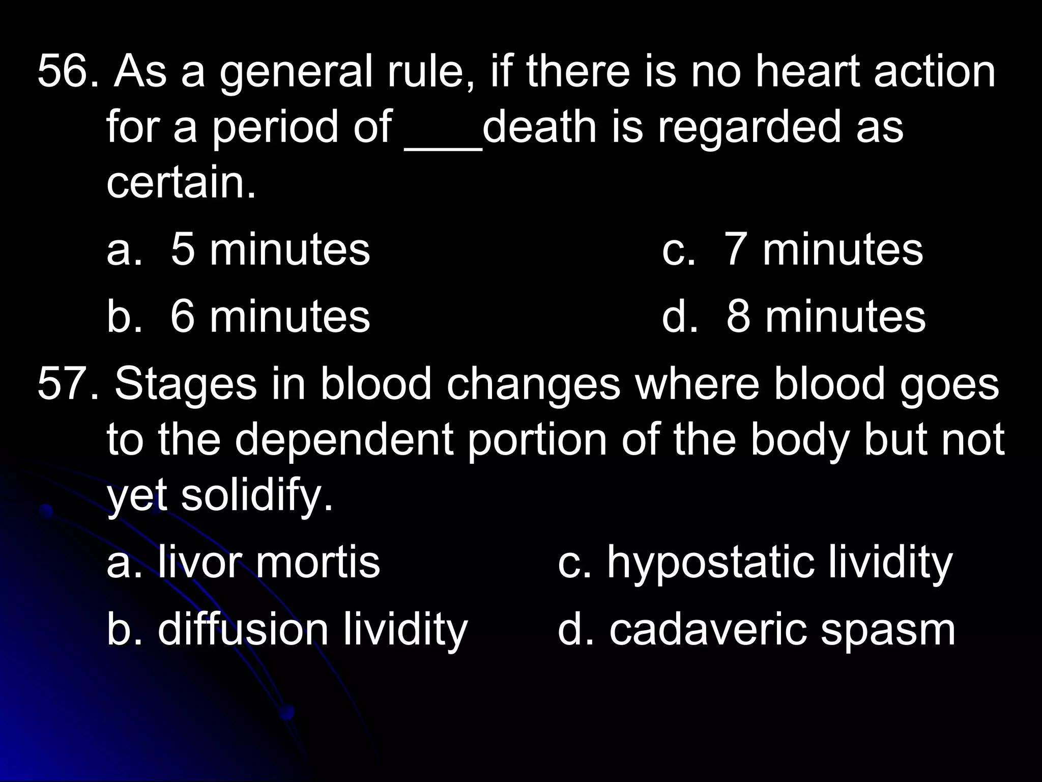 56. As a general rruullee,, iiff tthheerree iiss nnoo hheeaarrtt aaccttiioonn 
ffoorr aa ppeerriioodd ooff ______ddeeaatthh iiss rreeggaarrddeedd aass 
cceerrttaaiinn.. 
aa.. 55 mmiinnuutteess cc.. 77 mmiinnuutteess 
bb.. 66 mmiinnuutteess dd.. 88 mmiinnuutteess 
5577.. SSttaaggeess iinn bblloooodd cchhaannggeess wwhheerree bblloooodd ggooeess 
ttoo tthhee ddeeppeennddeenntt ppoorrttiioonn ooff tthhee bbooddyy bbuutt nnoott 
yyeett ssoolliiddiiffyy.. 
aa.. lliivvoorr mmoorrttiiss cc.. hhyyppoossttaattiicc lliivviiddiittyy 
bb.. ddiiffffuussiioonn lliivviiddiittyy dd.. ccaaddaavveerriicc ssppaassmm 
 