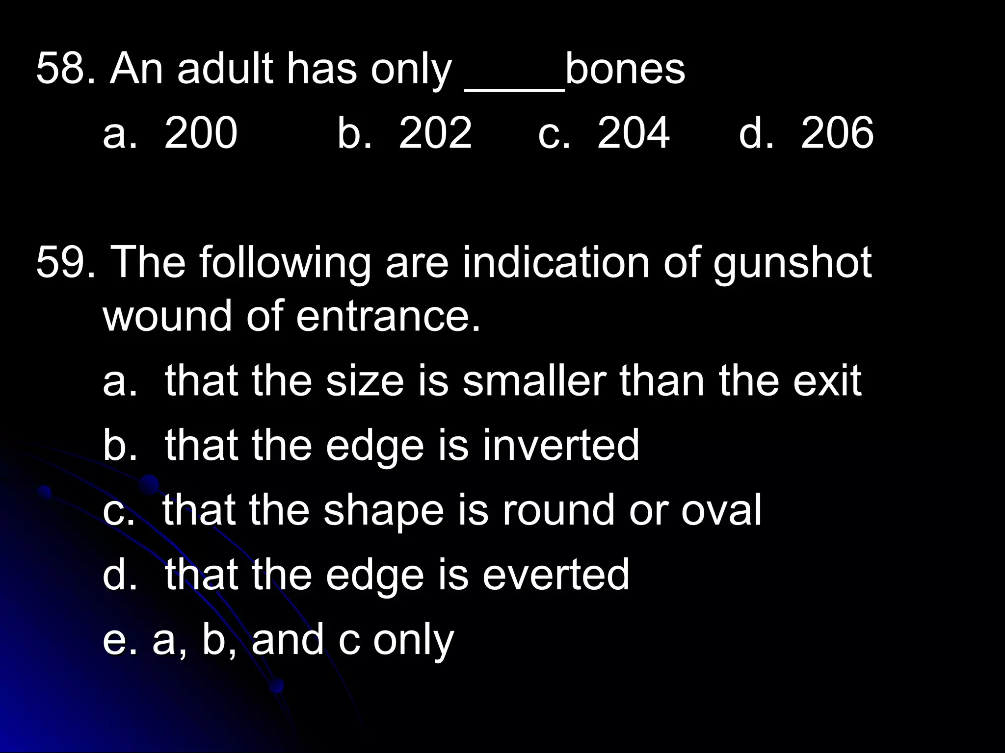 5588.. AAnn aadduulltt hhaass oonnllyy ________bboonneess 
aa.. 220000 bb.. 220022 cc.. 220044 dd.. 220066 
5599.. TThhee ffoolllloowwiinngg aarree iinnddiiccaattiioonn ooff gguunnsshhoott 
wwoouunndd ooff eennttrraannccee.. 
aa.. tthhaatt tthhee ssiizzee iiss ssmmaalllleerr tthhaann tthhee eexxiitt 
bb.. tthhaatt tthhee eeddggee iiss iinnvveerrtteedd 
cc.. tthhaatt tthhee sshhaappee iiss rroouunndd oorr oovvaall 
dd.. tthhaatt tthhee eeddggee iiss eevveerrtteedd 
ee.. aa,, bb,, aanndd cc oonnllyy 
 