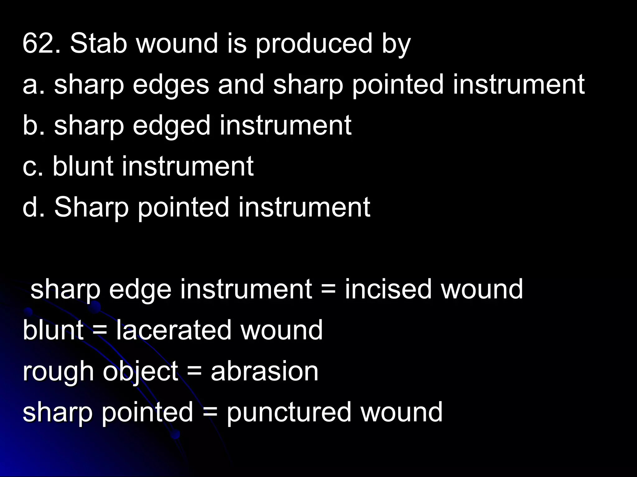 6622.. SSttaabb wwoouunndd iiss pprroodduucceedd bbyy 
aa.. sshhaarrpp eeddggeess aanndd sshhaarrpp ppooiinntteedd iinnssttrruummeenntt 
bb.. sshhaarrpp eeddggeedd iinnssttrruummeenntt 
cc.. bblluunntt iinnssttrruummeenntt 
dd.. SShhaarrpp ppooiinntteedd iinnssttrruummeenntt 
sshhaarrpp eeddggee iinnssttrruummeenntt = iinncciisseedd wwoouunndd 
bblluunntt = llaacceerraatteedd wwoouunndd 
rroouugghh oobbjjeecctt = aabbrraassiioonn 
sshhaarrpp ppooiinntteedd = ppuunnccttuurreedd wwoouunndd 
 