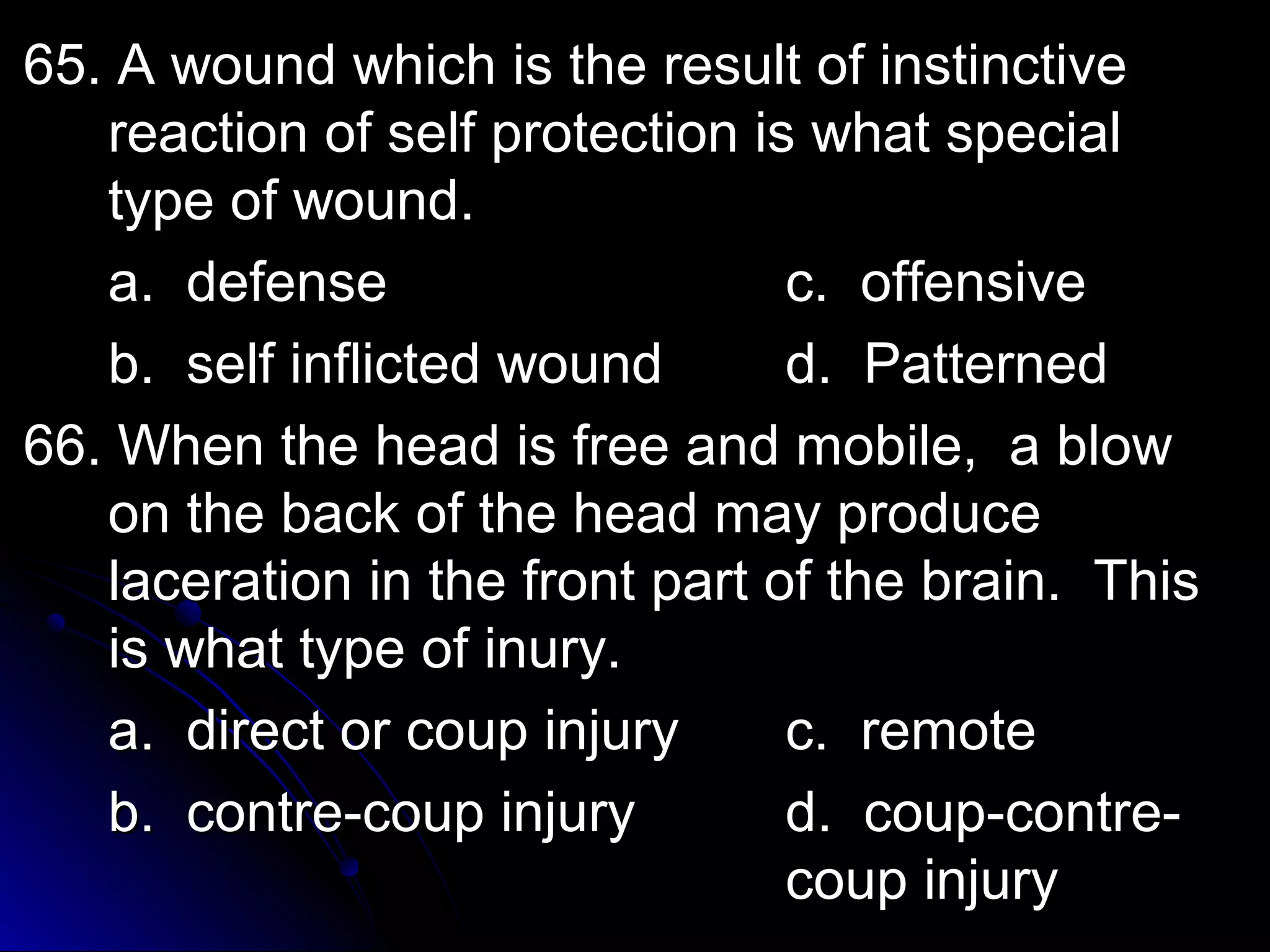 65. A wound wwhhiicchh iiss tthhee rreessuulltt ooff iinnssttiinnccttiivvee 
rreeaaccttiioonn ooff sseellff pprrootteeccttiioonn iiss wwhhaatt ssppeecciiaall 
ttyyppee ooff wwoouunndd.. 
aa.. ddeeffeennssee cc.. ooffffeennssiivvee 
bb.. sseellff iinnfflliicctteedd wwoouunndd dd.. PPaatttteerrnneedd 
6666.. WWhheenn tthhee hheeaadd iiss ffrreeee aanndd mmoobbiillee,, aa bbllooww 
oonn tthhee bbaacckk ooff tthhee hheeaadd mmaayy pprroodduuccee 
llaacceerraattiioonn iinn tthhee ffrroonntt ppaarrtt ooff tthhee bbrraaiinn.. TThhiiss 
iiss wwhhaatt ttyyppee ooff iinnuurryy.. 
aa.. ddiirreecctt oorr ccoouupp iinnjjuurryy cc.. rreemmoottee 
bb.. ccoonnttrree--ccoouupp iinnjjuurryy dd.. ccoouupp--ccoonnttrree-- 
ccoouupp iinnjjuurryy 
 