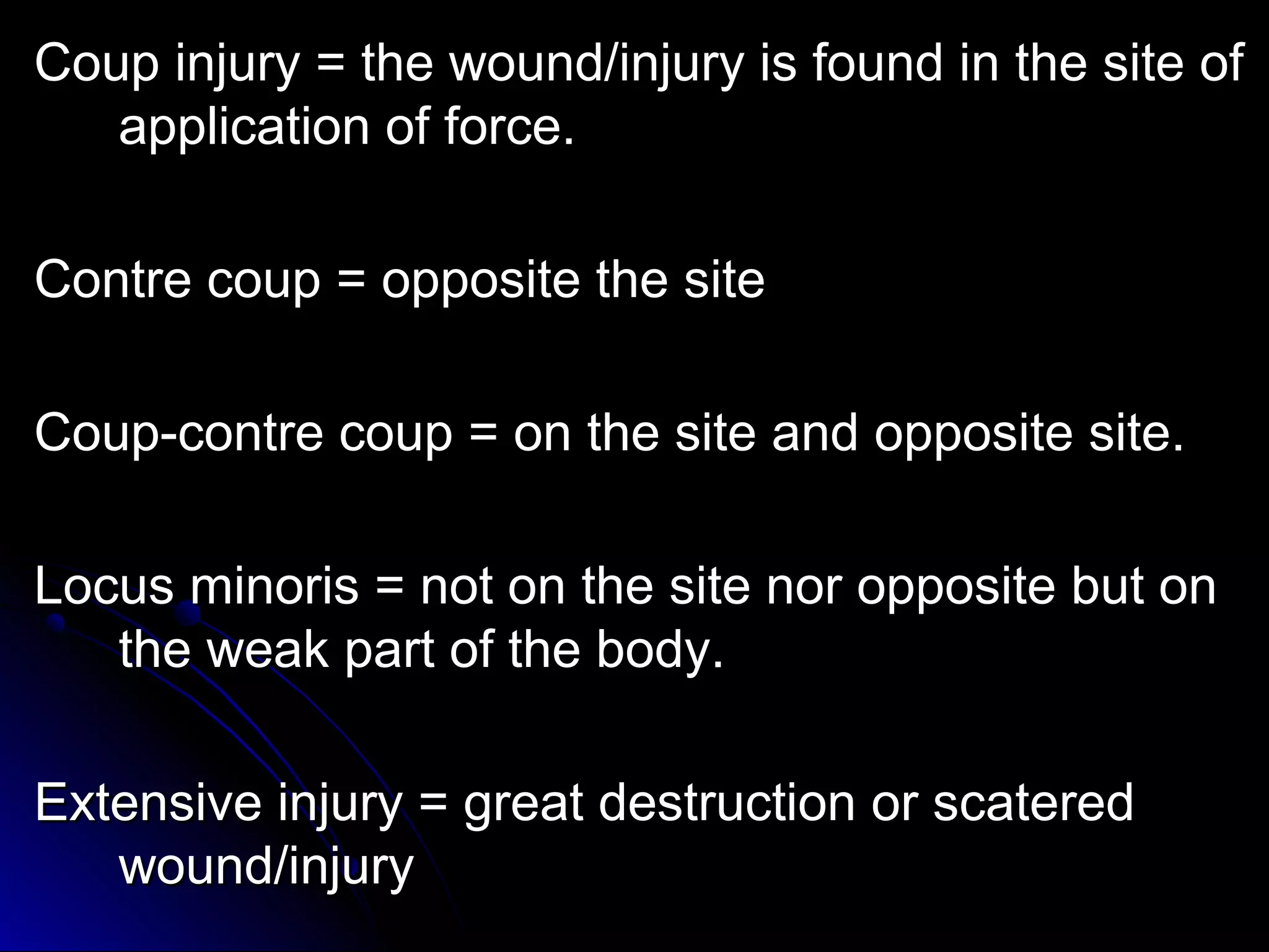 CCoouupp iinnjjuurryy = tthhee wwoouunndd//iinnjjuurryy iiss ffoouunndd iinn tthhee ssiittee ooff 
aapppplliiccaattiioonn ooff ffoorrccee.. 
CCoonnttrree ccoouupp = ooppppoossiittee tthhee ssiittee 
CCoouupp--ccoonnttrree ccoouupp = oonn tthhee ssiittee aanndd ooppppoossiittee ssiittee.. 
LLooccuuss mmiinnoorriiss = nnoott oonn tthhee ssiittee nnoorr ooppppoossiittee bbuutt oonn 
tthhee wweeaakk ppaarrtt ooff tthhee bbooddyy.. 
EExxtteennssiivvee iinnjjuurryy = ggrreeaatt ddeessttrruuccttiioonn oorr ssccaatteerreedd 
wwoouunndd//iinnjjuurryy 
 