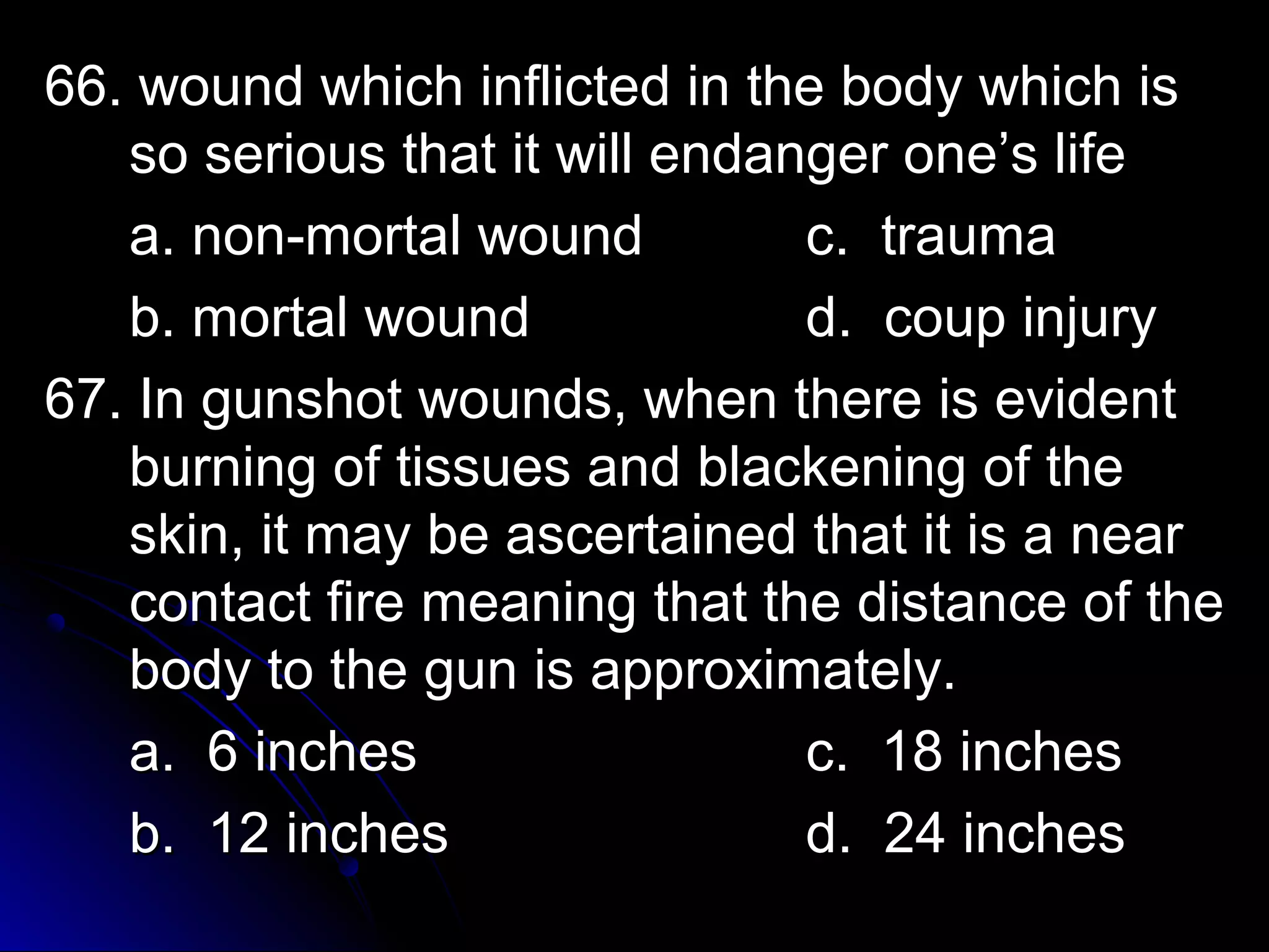 w 66. wound whhiicchh iinnfflliicctteedd iinn tthhee bbooddyy wwhhiicchh iiss 
ssoo sseerriioouuss tthhaatt iitt wwiillll eennddaannggeerr oonnee’’ss lliiffee 
aa.. nnoonn--mmoorrttaall wwoouunndd cc.. ttrraauummaa 
bb.. mmoorrttaall wwoouunndd dd.. ccoouupp iinnjjuurryy 
6677.. IInn gguunnsshhoott wwoouunnddss,, wwhheenn tthheerree iiss eevviiddeenntt 
bbuurrnniinngg ooff ttiissssuueess aanndd bbllaacckkeenniinngg ooff tthhee 
sskkiinn,, iitt mmaayy bbee aasscceerrttaaiinneedd tthhaatt iitt iiss aa nneeaarr 
ccoonnttaacctt ffiirree mmeeaanniinngg tthhaatt tthhee ddiissttaannccee ooff tthhee 
bbooddyy ttoo tthhee gguunn iiss aapppprrooxxiimmaatteellyy.. 
aa.. 66 iinncchheess cc.. 1188 iinncchheess 
bb.. 1122 iinncchheess dd.. 2244 iinncchheess 
 