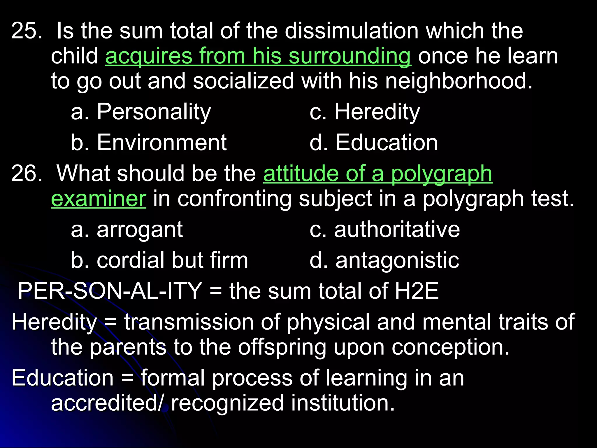 25. Is the sum total ooff tthhee ddiissssiimmuullaattiioonn wwhhiicchh tthhee 
cchhiilldd aaccqquuiirreess ffrroomm hhiiss ssuurrrroouunnddiinngg oonnccee hhee lleeaarrnn 
ttoo ggoo oouutt aanndd ssoocciiaalliizzeedd wwiitthh hhiiss nneeiigghhbboorrhhoooodd.. 
aa.. PPeerrssoonnaalliittyy cc.. HHeerreeddiittyy 
bb.. EEnnvviirroonnmmeenntt dd.. EEdduuccaattiioonn 
2266.. WWhhaatt sshhoouulldd bbee tthhee aattttiittuuddee ooff aa ppoollyyggrraapphh 
eexxaammiinneerr iinn ccoonnffrroonnttiinngg ssuubbjjeecctt iinn aa ppoollyyggrraapphh tteesstt.. 
aa.. aarrrrooggaanntt cc.. aauutthhoorriittaattiivvee 
bb.. ccoorrddiiaall bbuutt ffiirrmm dd.. aannttaaggoonniissttiicc 
PPEERR--SSOONN--AALL--IITTYY == tthhee ssuumm ttoottaall ooff HH22EE 
HHeerreeddiittyy == ttrraannssmmiissssiioonn ooff pphhyyssiiccaall aanndd mmeennttaall ttrraaiittss ooff 
tthhee ppaarreennttss ttoo tthhee ooffffsspprriinngg uuppoonn ccoonncceeppttiioonn.. 
EEdduuccaattiioonn == ffoorrmmaall pprroocceessss ooff lleeaarrnniinngg iinn aann 
aaccccrreeddiitteedd// rreeccooggnniizzeedd iinnssttiittuuttiioonn.. 
 