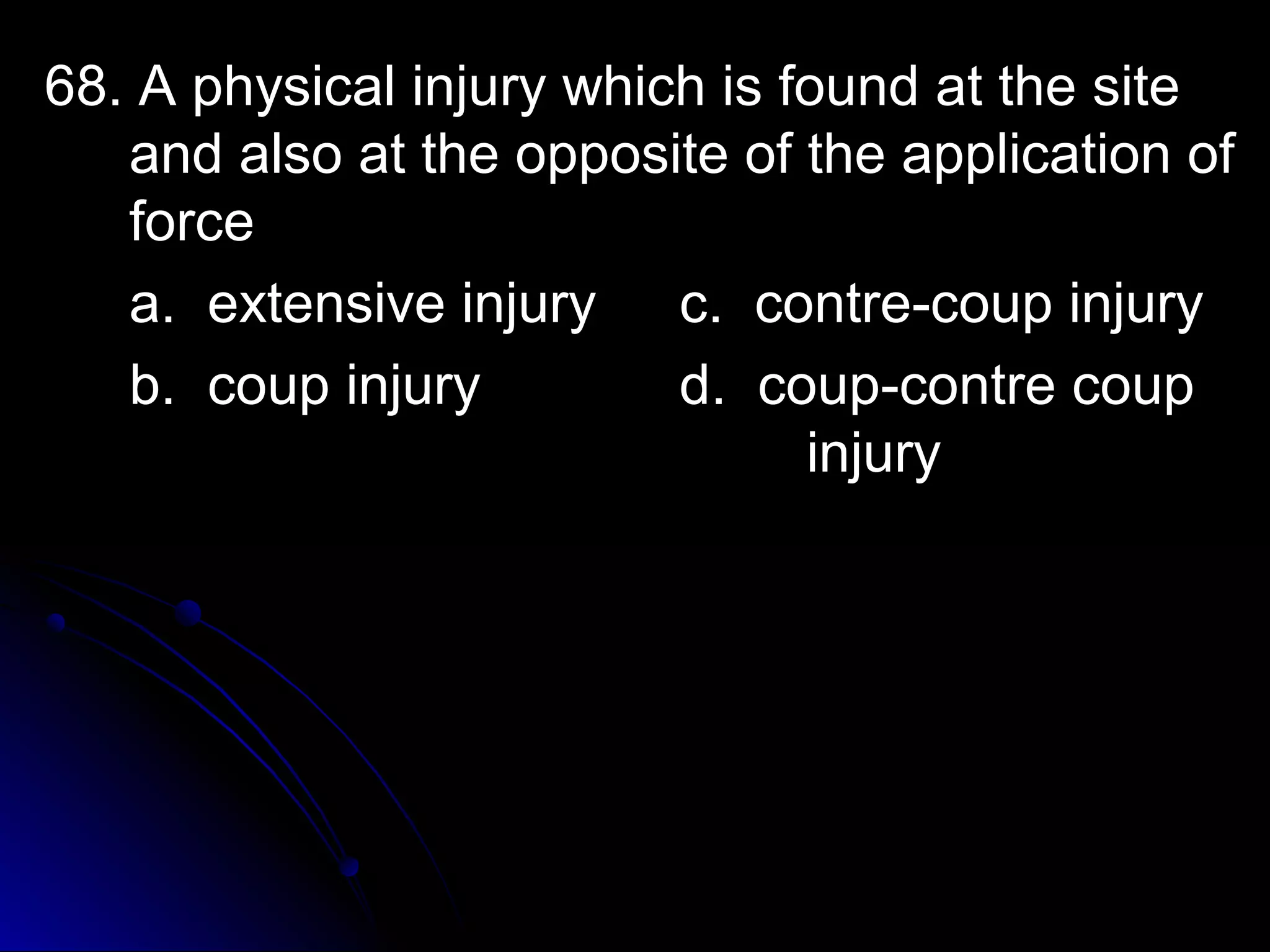 68. A physical iinnjjuurryy wwhhiicchh iiss ffoouunndd aatt tthhee ssiittee 
aanndd aallssoo aatt tthhee ooppppoossiittee ooff tthhee aapppplliiccaattiioonn ooff 
ffoorrccee 
aa.. eexxtteennssiivvee iinnjjuurryy cc.. ccoonnttrree--ccoouupp iinnjjuurryy 
bb.. ccoouupp iinnjjuurryy dd.. ccoouupp--ccoonnttrree ccoouupp 
iinnjjuurryy 
 