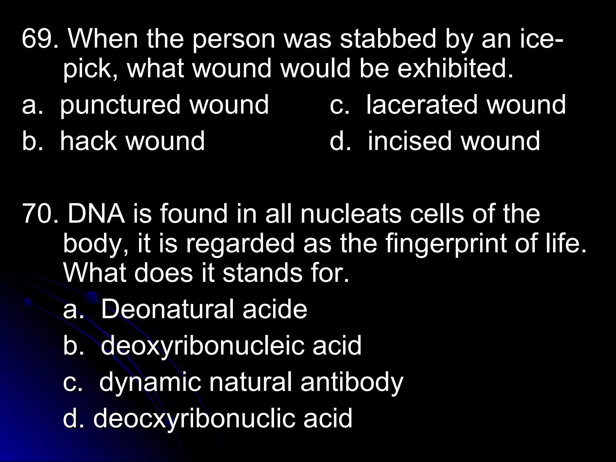 69. When the ppeerrssoonn wwaass ssttaabbbbeedd bbyy aann iiccee-- 
ppiicckk,, wwhhaatt wwoouunndd wwoouulldd bbee eexxhhiibbiitteedd.. 
aa.. ppuunnccttuurreedd wwoouunndd cc.. llaacceerraatteedd wwoouunndd 
bb.. hhaacckk wwoouunndd dd.. iinncciisseedd wwoouunndd 
7700.. DDNNAA iiss ffoouunndd iinn aallll nnuucclleeaattss cceellllss ooff tthhee 
bbooddyy,, iitt iiss rreeggaarrddeedd aass tthhee ffiinnggeerrpprriinntt ooff lliiffee.. 
WWhhaatt ddooeess iitt ssttaannddss ffoorr.. 
aa.. DDeeoonnaattuurraall aacciiddee 
bb.. ddeeooxxyyrriibboonnuucclleeiicc aacciidd 
cc.. ddyynnaammiicc nnaattuurraall aannttiibbooddyy 
dd.. ddeeooccxxyyrriibboonnuucclliicc aacciidd 
 