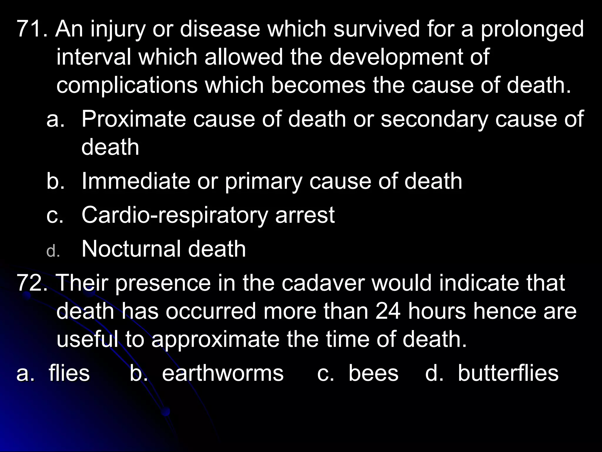 71. An injury or ddiisseeaassee wwhhiicchh ssuurrvviivveedd ffoorr aa pprroolloonnggeedd 
iinntteerrvvaall wwhhiicchh aalllloowweedd tthhee ddeevveellooppmmeenntt ooff 
ccoommpplliiccaattiioonnss wwhhiicchh bbeeccoommeess tthhee ccaauussee ooff ddeeaatthh.. 
aa.. PPrrooxxiimmaattee ccaauussee ooff ddeeaatthh oorr sseeccoonnddaarryy ccaauussee ooff 
ddeeaatthh 
bb.. IImmmmeeddiiaattee oorr pprriimmaarryy ccaauussee ooff ddeeaatthh 
cc.. CCaarrddiioo--rreessppiirraattoorryy aarrrreesstt 
dd.. NNooccttuurrnnaall ddeeaatthh 
7722.. TThheeiirr pprreesseennccee iinn tthhee ccaaddaavveerr wwoouulldd iinnddiiccaattee tthhaatt 
ddeeaatthh hhaass ooccccuurrrreedd mmoorree tthhaann 2244 hhoouurrss hheennccee aarree 
uusseeffuull ttoo aapppprrooxxiimmaattee tthhee ttiimmee ooff ddeeaatthh.. 
aa.. fflliieess bb.. eeaarrtthhwwoorrmmss cc.. bbeeeess dd.. bbuutttteerrfflliieess 
 