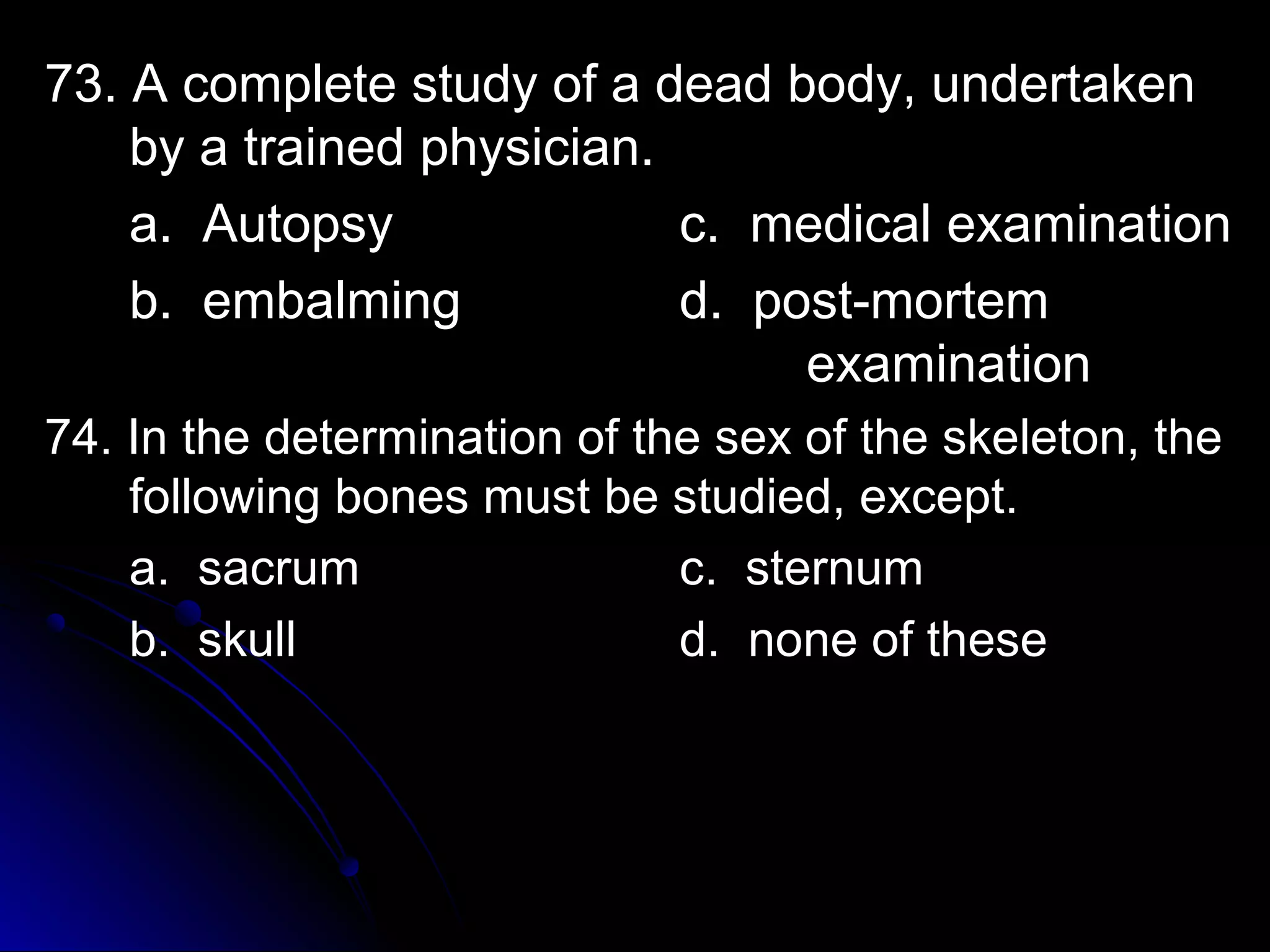 7733.. AA ccoommpplleettee ssttuuddyy ooff aa ddeeaadd bbooddyy,, uunnddeerrttaakkeenn 
bbyy aa ttrraaiinneedd pphhyyssiicciiaann.. 
aa.. AAuuttooppssyy cc.. mmeeddiiccaall eexxaammiinnaattiioonn 
bb.. eemmbbaallmmiinngg dd.. ppoosstt--mmoorrtteemm 
eexxaammiinnaattiioonn 
7744.. IInn tthhee ddeetteerrmmiinnaattiioonn ooff tthhee sseexx ooff tthhee sskkeelleettoonn,, tthhee 
ffoolllloowwiinngg bboonneess mmuusstt bbee ssttuuddiieedd,, eexxcceepptt.. 
aa.. ssaaccrruumm cc.. sstteerrnnuumm 
bb.. sskkuullll dd.. nnoonnee ooff tthheessee 
 