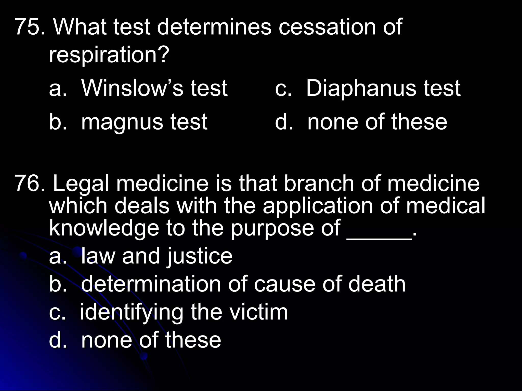 7755.. WWhhaatt tteesstt ddeetteerrmmiinneess cceessssaattiioonn ooff 
rreessppiirraattiioonn?? 
aa.. WWiinnssllooww’’ss tteesstt cc.. DDiiaapphhaannuuss tteesstt 
bb.. mmaaggnnuuss tteesstt dd.. nnoonnee ooff tthheessee 
7766.. LLeeggaall mmeeddiicciinnee iiss tthhaatt bbrraanncchh ooff mmeeddiicciinnee 
wwhhiicchh ddeeaallss wwiitthh tthhee aapppplliiccaattiioonn ooff mmeeddiiccaall 
kknnoowwlleeddggee ttoo tthhee ppuurrppoossee ooff __________.. 
aa.. llaaww aanndd jjuussttiiccee 
bb.. ddeetteerrmmiinnaattiioonn ooff ccaauussee ooff ddeeaatthh 
cc.. iiddeennttiiffyyiinngg tthhee vviiccttiimm 
dd.. nnoonnee ooff tthheessee 
 