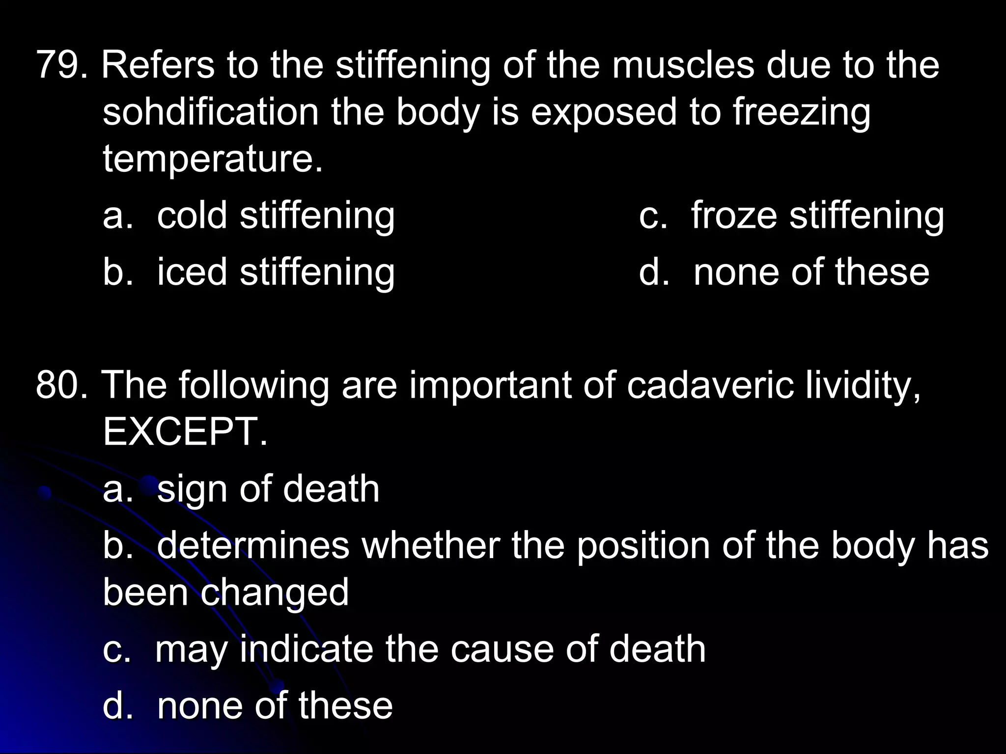 79. Refers to the stiffening ooff tthhee mmuusscclleess dduuee ttoo tthhee 
ssoohhddiiffiiccaattiioonn tthhee bbooddyy iiss eexxppoosseedd ttoo ffrreeeezziinngg 
tteemmppeerraattuurree.. 
aa.. ccoolldd ssttiiffffeenniinngg cc.. ffrroozzee ssttiiffffeenniinngg 
bb.. iicceedd ssttiiffffeenniinngg dd.. nnoonnee ooff tthheessee 
8800.. TThhee ffoolllloowwiinngg aarree iimmppoorrttaanntt ooff ccaaddaavveerriicc lliivviiddiittyy,, 
EEXXCCEEPPTT.. 
aa.. ssiiggnn ooff ddeeaatthh 
bb.. ddeetteerrmmiinneess wwhheetthheerr tthhee ppoossiittiioonn ooff tthhee bbooddyy hhaass 
bbeeeenn cchhaannggeedd 
cc.. mmaayy iinnddiiccaattee tthhee ccaauussee ooff ddeeaatthh 
dd.. nnoonnee ooff tthheessee 
 